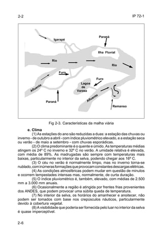 IP 72-1 
2-2 
2-6 
Rio 
Fig 2-3. Características da malha viária 
e. Clima 
(1) As estações do ano são reduzidas a duas: a estação das chuvas ou 
inverno - de outubro a abril - com índice pluviométrico elevado, e a estação seca 
ou verão - de maio a setembro - com chuvas esporádicas. 
(2) O clima predominante é o quente e úmido. As temperaturas médias 
atingem os 24º C no inverno e 32º C no verão. A umidade relativa é elevada, 
com média de 89%. As madrugadas são sempre com temperaturas mais 
baixas, particularmente no interior da selva, podendo chegar aos 16º C. 
(3) O céu no verão é normalmente limpo, mas no inverno torna-se 
nublado, com inúmeras formações que provocam constantes descargas elétricas. 
(4) As condições atmosféricas podem mudar em questão de minutos 
e ocorrem tempestades intensas mas, normalmente, de curta duração. 
(5) O índice pluviométrico é, também, elevado, com médias de 2.500 
mm a 3.000 mm anuais. 
(6) Ocasionalmente a região é atingida por frentes frias provenientes 
dos ANDES, que podem provocar uma súbita queda de temperatura. 
(7) No interior da selva, os horários do amanhecer e anoitecer, não 
podem ser tomados com base nos crepúsculos náuticos, particularmente 
devido à cobertura vegetal. 
(8) A visibilidade que poderia ser fornecida pelo luar no interior da selva 
é quase imperceptível. 
Rio 
Afluente 
Afluente 
Paraná 
Paraná 
Igarapé 
Furo 
Furo 
Lagoa 
de 
Varzea 
Ilha Fluvial 
Remanso 
 