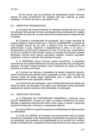IP 72-1 
2-2/2-4 
(9) Os ventos, que na ocorrência de tempestades podem derrubar 
árvores de porte considerável nas margens dos rios, rodovias ou áreas 
habitadas, no interior da selva o seu efeito é nulo. 
2-7 
2-3. ASPECTOS PSICOSSOCIAIS 
a. O avanço de nossas fronteiras foi realizado através dos rios e a sua 
manutenção feita através de fortes estrategicamente localizados em regiões 
que dominam as hidrovias, os quais serviram de suporte para a criação de vilas 
e cidades. 
b. É grande a miscigenação da população, com o traço marcante de 
sangue indígena. Pode-se dizer que o “homem da AMAZÔNIA” é produto de 
uma seleção natural: de um lado, a têmpera forte dos nordestinos que 
sobreviveram à seca, migraram e adaptaram-se à selva, e do outro, o 
temperamento conformado e indolente do índio. É um tipo que, contentando-se 
com um padrão de vida humilde, facilita a ocupação dos grandes espaços 
territoriais, vivendo como mateiro, garimpeiro, caçador, canoeiro, pescador, 
madeireiro, roceiro e colhedor dos produtos da selva. 
c. A AMAZÔNIA possui imensos vazios ecumênicos. A população 
concentra-se nas capitais estaduais e ao longo dos grandes rios e de algumas 
rodovias, tornando nossas fronteiras muito vulneráveis às ações de forças 
adversas e à prática de ilícitos. 
d. O número de médicos e instalações de saúde é bastante reduzido, 
sendo insuficiente para atender toda a população da área. Isso irá exigir que 
maiores meios de saúde sejam deslocados para a região, quando do 
desencadeamento das operações militares. 
e. O isolamento das habitações, vilas e cidades dificulta as atividades nas 
áreas da saúde, da educação e da cultura, que associado à baixa densidade 
populacional, poderá acarretar certa dificuldade à mobilização. 
2-4. ASPECTOS POLÍTICOS 
a. O TRATADO DE COOPERAÇÃO AMAZÔNICA, conhecido como 
PACTO AMAZÔNICO, firmado por todos os países condôminos da bacia, 
dificulta a ingerência internacional sobre a área, ajuda a manter a soberania 
nacional de cada país e favorece a cooperação regional. 
b. O narcotráfico e a guerrilha prejudicam a estabilidade de alguns países 
da AMAZÔNIA. 
c. O fato de o BRASIL ter fronteiras com praticamente todos os países 
amazônicos possibilita maior flexibilidade na delimitação de possíveis teatros 
de operações, mas aumenta as probabilidades de se envolver em conflitos, 
direta ou indiretamente, a despeito do ótimo relacionamento com todos os seus 
 