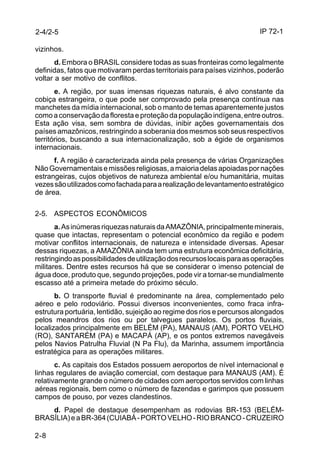 IP 72-1 
vizinhos. 
2-8 
d. Embora o BRASIL considere todas as suas fronteiras como legalmente 
definidas, fatos que motivaram perdas territoriais para países vizinhos, poderão 
voltar a ser motivo de conflitos. 
e. A região, por suas imensas riquezas naturais, é alvo constante da 
cobiça estrangeira, o que pode ser comprovado pela presença contínua nas 
manchetes da mídia internacional, sob o manto de temas aparentemente justos 
como a conservação da floresta e proteção da população indígena, entre outros. 
Esta ação visa, sem sombra de dúvidas, inibir ações governamentais dos 
países amazônicos, restringindo a soberania dos mesmos sob seus respectivos 
territórios, buscando a sua internacionalização, sob a égide de organismos 
internacionais. 
f. A região é caracterizada ainda pela presença de várias Organizações 
Não Governamentais e missões religiosas, a maioria delas apoiadas por nações 
estrangeiras, cujos objetivos de natureza ambiental e/ou humanitária, muitas 
vezes são utilizados como fachada para a realização de levantamento estratégico 
de área. 
2-5. ASPECTOS ECONÔMICOS 
a. As inúmeras riquezas naturais da AMAZÔNIA, principalmente minerais, 
quase que intactas, representam o potencial econômico da região e podem 
motivar conflitos internacionais, de natureza e intensidade diversas. Apesar 
dessas riquezas, a AMAZÔNIA ainda tem uma estrutura econômica deficitária, 
restringindo as possibilidades de utilização dos recursos locais para as operações 
militares. Dentre estes recursos há que se considerar o imenso potencial de 
água doce, produto que, segundo projeções, pode vir a tornar-se mundialmente 
escasso até a primeira metade do próximo século. 
b. O transporte fluvial é predominante na área, complementado pelo 
aéreo e pelo rodoviário. Possui diversos inconvenientes, como fraca infra-estrutura 
portuária, lentidão, sujeição ao regime dos rios e percursos alongados 
pelos meandros dos rios ou por talvegues paralelos. Os portos fluviais, 
localizados principalmente em BELÉM (PA), MANAUS (AM), PORTO VELHO 
(RO), SANTARÉM (PA) e MACAPÁ (AP), e os pontos extremos navegáveis 
pelos Navios Patrulha Fluvial (N Pa Flu), da Marinha, assumem importância 
estratégica para as operações militares. 
c. As capitais dos Estados possuem aeroportos de nível internacional e 
linhas regulares de aviação comercial, com destaque para MANAUS (AM). É 
relativamente grande o número de cidades com aeroportos servidos com linhas 
aéreas regionais, bem como o número de fazendas e garimpos que possuem 
campos de pouso, por vezes clandestinos. 
d. Papel de destaque desempenham as rodovias BR-153 (BELÉM-BRASÍLIA) 
e a BR-364 (CUIABÁ - PORTO VELHO - RIO BRANCO - CRUZEIRO 
2-4/2-5 
 