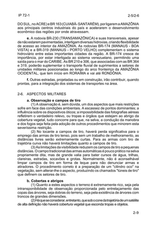 IP 72-1 
2-5/2-6 
DO SUL, no ACRE) e BR 163 (CUIABÁ- SANTARÉM), por ligarem a AMAZÔNIA 
aos principais centros industriais do país e acelerarem o desenvolvimento 
econômico das regiões por onde atravessam. 
e. A rodovia BR-230 (TRANSAMAZÔNICA) e suas transversais, apesar 
de não estarem pavimentadas, interligam diversas hidrovias, criando flexibilidade 
de acesso ao interior da AMAZÔNIA. As rodovias BR-174 (MANAUS - BOA 
VISTA) e a BR-319 (MANAUS - PORTO VELHO) complementam o sistema 
hidroviário entre estas importantes cidades da região. A BR-174 cresce de 
importância, por estar interligada ao sistema venezuelano, permitindo uma 
saída para o mar do CARIBE. As BR 210 e 306, que associadas com as BR 364 
e 319, poderão suplementar o transporte fluvial de suprimentos a setores de 
unidades militares posicionadas ao longo do arco fronteiriço da AMAZÔNIA 
OCIDENTAL, que tem início em RORAIMA e vai até RONDÔNIA. 
f. Outras estradas, projetadas ou em construção, irão contribuir, quando 
2-9 
prontas, para a integração dos sistemas de transportes na área. 
2-6. ASPECTOS MILITARES 
a. Observação e campos de tiro 
(1) A observação é, sem dúvida, um dos aspectos que mais restrições 
sofre em face das condições ambientais. A escassez de pontos dominantes; a 
influência sobre os dispositivos óticos; a impossibilidade das fotografias aéreas 
refletirem o verdadeiro relevo, ou tropas e órgãos que estejam ao abrigo da 
cobertura vegetal, tudo concorre para que, na selva, a condução da manobra 
e dos fogos seja feita pela adoção de outros procedimentos que minorem esta 
severíssima restrição. 
(2) No tocante a campos de tiro, haverá perda significativa para o 
emprego das armas de tiro tenso, pois sem um trabalho de melhoramento, as 
distâncias livres serão extremamente curtas. Para as armas com tiro de 
trajetória curva não haverá limitações quanto a campos de tiro. 
(3) As limitações da visibilidade reduzem os campos de tiro a pequenas 
distâncias. O campo tradicional das armas automáticas é pouco prático na selva 
propriamente dita, mas de grande valia para bater cursos de água, trilhas, 
clareiras, estradas, socavões e grotas. Normalmente, não é aconselhável 
limpar campos de tiro em forma de leque para não denunciar armas e 
atiradores. O procedimento correto é a preparação de um "cilindro oco" na 
vegetação, sem alterar-lhe o aspecto, produzindo os chamados "túneis de tiro" 
que definem os setores de tiro. 
b. Cobertas e abrigos 
(1) Quanto a estes aspectos o terreno é extremamente rico, seja pela 
intransponibilidade de observação proporcionada pelo entrelaçamento das 
copas das árvores, seja dobras do terreno, seja pela existência de árvores com 
troncos de grandes dimensões. 
(2) Há que se considerar, entretanto, que sob o cone da trajetória de um satélite 
de alta definição não haverá cobertura vegetal que esconda tropas e objetos. 
 