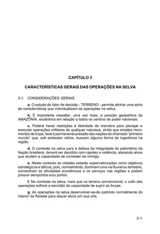 IP 72-1 
3-1 
CAPÍTULO 3 
CARACTERÍSTICAS GERAIS DAS OPERAÇÕES NA SELVA 
3-1. CONSIDERAÇÕES GERAIS 
a. O estudo do fator de decisão - TERRENO - permite alinhar uma série 
de características que individualizam as operações na selva. 
b. É importante ressaltar, uma vez mais, a posição geopolítica da 
AMAZÔNIA, excêntrica em relação a todos os centros de poder nacionais. 
c. Poderá haver restrições à liberdade de manobra para planejar e 
executar operações militares de qualquer natureza, ainda que simples movi-mentos 
de tropa, face à permanente pressão das nações do chamado “primeiro 
mundo” que, sob pretextos vários, buscam alguma forma de ingerência na 
região. 
d. O combate na selva para a defesa da integridade do patrimônio da 
Nação brasileira, deverá ser decidido com rapidez e violência, atacando alvos 
que anulem a capacidade de combater do inimigo. 
e. Neste contexto as cidades estarão supervalorizadas como objetivos 
estratégicos e táticos, pois, normalmente, dominam uma via fluvial ou terrestre, 
concentram as atividades econômicas e os serviços nas regiões e podem 
possuir aeroportos e/ou portos. 
f. No combate na selva, mais que no terreno convencional, o vulto das 
operações sofrerá a servidão da capacidade de suprir as forças. 
g. As operações na selva desenvolver-se-ão partindo normalmente do 
interior da floresta para atacar alvos em sua orla. 
 