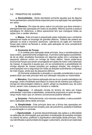 IP 72-1 
3-2 
3-2. PRINCÍPIOS DE GUERRA 
3-2 
a. Generalidades - Serão abordados somente aqueles que de alguma 
forma apresentam características especiais para sua aplicação nas operações 
em selva. 
b. Ofensiva - Em área de selva, este é um princípio que deve orientar o 
planejamento das operações em todos os escalões. Mesmo quando a postura 
estratégica for defensiva, a tática operacional tem que impregnar todas as 
ações com o caráter ofensivo. 
c. Massa - Este princípio é prejudicado pelas restrições que o ambiente 
operacional impõe ao emprego de grandes efetivos. Todavia ele poderá ser 
aplicado no local e momento oportunos, valendo-se do sigilo em manobrar 
forças pelo interior da floresta e, ainda, pela aplicação de uma considerável 
massa de fogos. 
d. Economia de Forças 
(1) A análise para aplicação deste princípio, leva a considerações de 
duas ordens, aparentemente antagônicas. A primeira está ligada à possibilida-de 
de se obter resultados favoráveis em algumas ações com o emprego de 
pequenos efetivos contra um inimigo de maior efetivo. Assim poder-se-ia 
economizar forças que seriam empregadas em ações de maior vulto (obtenção 
da massa). A segunda é aquela que, em se considerando a possibilidade do 
inimigo abordar as nossas posições por qualquer direção, isto obrigaria a 
preocupações com a segurança em todas as direções acarretando o emprego 
de mais tropas, ainda que de pequenos efetivos. 
(2) Somente analisando a situação e o escalão considerado é que se 
poderá dizer que este princípio terá sua utilização reduzida ou maximizada. 
e. Manobra - Sua máxima aplicação dar-se-á num quadro estratégico de 
emprego, onde a finalidade será dispor os meios de tal maneira que coloque o 
inimigo em desvantagem relativa e, assim, atingir os resultados que, de outra 
forma, seriam mais custosos em homens e material. 
f. Segurança - A utilização correta do terreno de selva por tropas 
aclimatadas, instruídas e adestradas, certamente propiciará um grau de segu-rança 
muito maior que um terreno convencional poderia oferecer. 
g. Surpresa - Particularmente, nos menores escalões, a selva possibili-tará 
a aplicação plena deste princípio. 
h. Simplicidade - Este princípio deve ser a tônica das operações em 
selva. As manobras devem ser simples, pois, de outra forma, poderão inviabilizar 
a coordenação e o controle. 
i. Oportunidade - A grande descentralização das ações e a dificuldade 
na obtenção de informações que permitam a localização de posições inimigas 
no interior da selva, justificam a significativa valorização deste princípio. Uma 
vez identificada a oportunidade de engajar o adversário, ela deve ser explorada 
 