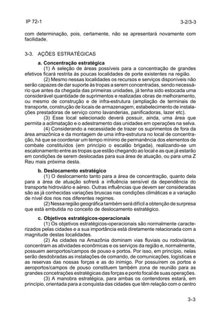 IP 72-1 
3-2/3-3 
com determinação, pois, certamente, não se apresentará novamente com 
facilidade. 
3-3 
3-3. AÇÕES ESTRATÉGICAS 
a. Concentração estratégica 
(1) A seleção de áreas possíveis para a concentração de grandes 
efetivos ficará restrita às poucas localidades de porte existentes na região. 
(2) Mesmo nessas localidades os recursos e serviços disponíveis não 
serão capazes de dar suporte às tropas a serem concentradas, sendo necessá-rio 
que antes da chegada das primeiras unidades, já tenha sido estocada uma 
considerável quantidade de suprimentos e realizadas obras de melhoramento, 
ou mesmo de construção e de infra-estrutura (ampliação de terminais de 
transporte, construção de locais de armazenagem, estabelecimento de instala-ções 
prestadoras de serviço como lavanderias, panificadoras, lazer etc). 
(3) Esse local selecionado deverá possuir, ainda, uma área que 
permita a aclimatação e o adestramento das unidades em operações na selva. 
(4) Considerando a necessidade de trazer os suprimentos de fora da 
área amazônica e da montagem de uma infra-estrutura no local de concentra-ção, 
há que se coordenar um tempo mínimo de permanência dos elementos de 
combate constituídos (em princípio o escalão brigada), realizando-se um 
escalonamento entre as tropas que estão chegando ao local e as que já estarão 
em condições de serem deslocadas para sua área de atuação, ou para uma Z 
Reu mais próxima desta. 
b. Deslocamento estratégico 
(1) O deslocamento tanto para a área de concentração, quanto dela 
para a área de atuação sofrerá a influência sensível da dependência do 
transporte hidroviário e aéreo. Outras influências que devem ser consideradas 
são as já conhecidas variações bruscas nas condições climáticas e a variação 
de nível dos rios nos diferentes regimes. 
(2) Nessa região geográfica também será difícil a obtenção de surpresa 
que está embutida no conceito de deslocamento estratégico. 
c. Objetivos estratégicos-operacionais 
(1) Os objetivos estratégicos-operacionais são normalmente caracte-rizados 
pelas cidades e a sua importância está diretamente relacionada com a 
magnitude destas localidades. 
(2) As cidades na Amazônia dominam vias fluviais ou rodoviárias, 
concentram as atividades econômicas e os serviços da região e, normalmente, 
possuem aeroportos/campos de pouso e portos. Por isso, em princípio, nelas 
serão desdobradas as instalações de comando, de comunicações, logísticas e 
as reservas das nossas forças e as do inimigo. Por possuírem os portos e 
aeroportos/campos de pouso constituem também zona de reunião para as 
grandes concetrações estratégicas das forças e ponto focal de suas operações. 
(3) A manobra estratégica, para ambas os contendores estará, em 
princípio, orientada para a conquista das cidades que têm relação com o centro 
 