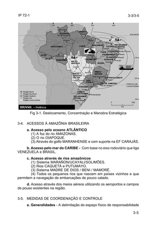 IP 72-1 
3-3/3-5 
3-5 
Fig 3-1. Deslocamento, Concentração e Manobra Estratégica 
3-4. ACESSOS À AMAZÔNIA BRASILEIRA 
a. Acesso pelo oceano ATLÂNTICO 
(1) A foz do rio AMAZONAS. 
(2) O rio OIAPOQUE. 
(3) Através do golfo MARANHENSE e com suporte na EF CARAJÁS. 
b. Acesso pelo mar do CARIBE - Com base no eixo rodoviário que liga 
VENEZUELA e BRASIL. 
c. Acesso através de rios amazônicos 
(1) Sistema MARAÑON/UCAYALI/SOLIMÕES. 
(2) Rios CAQUETÁ e PUTUMAYO. 
(3) Sistema MADRE DE DIOS / BENI / MAMORÉ. 
(4) Todos os pequenos rios que nascem em países vizinhos e que 
permitem a navegação de embarcações de pouco calado. 
d. Acesso através dos meios aéreos utilizando os aeroportos e campos 
de pouso existentes na região. 
3-5. MEDIDAS DE COORDENAÇÃO E CONTROLE 
a. Generalidades - A delimitação do espaço físico de responsabilidade 
 