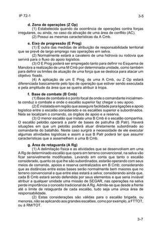 IP 72-1 
3-5 
d. Zona de operações (Z Op) 
(1) Estabelecida quando da ocorrência de operações contra forças 
3-7 
irregulares, ou ainda, no caso da ativação de uma área de conflito (AC). 
(2) Possui as mesmas características da A Cmb. 
e. Eixo de progressão (E Prog) 
(1) É outra das medidas de atribuição de responsabilidade territorial 
que se prevê de largo emprego nas operações em selva. 
(2) Normalmente estará a cavaleiro de uma hidrovia ou rodovia que 
servirá para o fluxo do apoio logístico. 
(3) O E Prog poderá ser empregado tanto para definir no Esquema de 
Manobra a realização de uma M Cmb por determinada unidade, como também 
para definir os limites de atuação de uma força que se desloca para atacar um 
objetivo fixado. 
(4) A aplicação de um E Prog, de uma A Cmb, ou Z Op estará 
diferenciada basicamente pelo tipo de operação que estiver sendo executada 
e pela amplitude da área que se queira atribuir à tropa. 
f. Base de combate (B Cmb) 
(1) Base de combate é o ponto focal de onde o comandante inicialmen-te 
conduz o combate e onde o escalão superior faz chegar o seu apoio. 
(2) É instalada em região que assegure facilidade para ligações e apoio 
logístico entre o escalão considerado e os escalões superior e subordinados. 
Nela se localizam o comando, os órgãos de apoio e a reserva. 
(3) O menor escalão que instala uma B Cmb é o escalão companhia. 
O escalão pelotão operará a partir de bases de patrulha (B Patr). Haverá 
situações em que um pelotão poderá atuar diretamente subordinado ao 
comandante do batalhão. Neste caso surgirá a necessidade de ele executar 
algumas atividades logísticas e assim a sua B Patr poderá ter que assumir 
características que a assemelhem a uma B Cmb. 
g. Área de retaguarda (A Rg) 
(1) A delimitação física e as atividades que se desenvolvem em uma 
A Rg de determinado escalão que opera em terreno convencional, na selva vão 
ficar sensivelmente modificadas. Levando em conta que tanto o escalão 
considerado, quanto os que lhe são subordinados, estarão operando com seus 
meios de comando, apoios e reserva centralizados em B Cmb; considerando 
que as distâncias entre estas bases serão normalmente bem maiores que no 
terreno convencional e que entre elas estará a selva; considerando ainda que, 
cada B Cmb estará sendo defendida por seus elementos e que seria inviável 
atribuir a qualquer unidade uma missão de SEGAR, nas operações na selva 
perde importância o conceito tradicional de A Rg. Admite-se que desde a frente 
até o limite de retaguarda de cada escalão, tudo seja uma única área de 
responsabilidade. 
(2) Estas considerações são válidas para o escalão brigada, ou 
menores, não se aplicando aos grandes escalões, como por exemplo, a FTTOT, 
ou à RM/TOT. 
 
