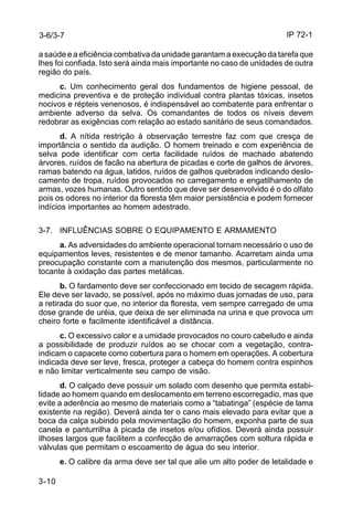 IP 72-1 
3-6/3-7 
a saúde e a eficiência combativa da unidade garantam a execução da tarefa que 
lhes foi confiada. Isto será ainda mais importante no caso de unidades de outra 
região do país. 
3-10 
c. Um conhecimento geral dos fundamentos de higiene pessoal, de 
medicina preventiva e de proteção individual contra plantas tóxicas, insetos 
nocivos e répteis venenosos, é indispensável ao combatente para enfrentar o 
ambiente adverso da selva. Os comandantes de todos os níveis devem 
redobrar as exigências com relação ao estado sanitário de seus comandados. 
d. A nítida restrição à observação terrestre faz com que cresça de 
importância o sentido da audição. O homem treinado e com experiência de 
selva pode identificar com certa facilidade ruídos de machado abatendo 
árvores, ruídos de facão na abertura de picadas e corte de galhos de árvores, 
ramas batendo na água, latidos, ruídos de galhos quebrados indicando deslo-camento 
de tropa, ruídos provocados no carregamento e engatilhamento de 
armas, vozes humanas. Outro sentido que deve ser desenvolvido é o do olfato 
pois os odores no interior da floresta têm maior persistência e podem fornecer 
indícios importantes ao homem adestrado. 
3-7. INFLUÊNCIAS SOBRE O EQUIPAMENTO E ARMAMENTO 
a. As adversidades do ambiente operacional tornam necessário o uso de 
equipamentos leves, resistentes e de menor tamanho. Acarretam ainda uma 
preocupação constante com a manutenção dos mesmos, particularmente no 
tocante à oxidação das partes metálicas. 
b. O fardamento deve ser confeccionado em tecido de secagem rápida. 
Ele deve ser lavado, se possível, após no máximo duas jornadas de uso, para 
a retirada do suor que, no interior da floresta, vem sempre carregado de uma 
dose grande de uréia, que deixa de ser eliminada na urina e que provoca um 
cheiro forte e facilmente identificável a distância. 
c. O excessivo calor e a umidade provocados no couro cabeludo e ainda 
a possibilidade de produzir ruídos ao se chocar com a vegetação, contra-indicam 
o capacete como cobertura para o homem em operações. A cobertura 
indicada deve ser leve, fresca, proteger a cabeça do homem contra espinhos 
e não limitar verticalmente seu campo de visão. 
d. O calçado deve possuir um solado com desenho que permita estabi-lidade 
ao homem quando em deslocamento em terreno escorregadio, mas que 
evite a aderência ao mesmo de materiais como a “tabatinga” (espécie de lama 
existente na região). Deverá ainda ter o cano mais elevado para evitar que a 
boca da calça subindo pela movimentação do homem, exponha parte de sua 
canela e panturrilha à picada de insetos e/ou ofídios. Deverá ainda possuir 
ilhoses largos que facilitem a confecção de amarrações com soltura rápida e 
válvulas que permitam o escoamento de água do seu interior. 
e. O calibre da arma deve ser tal que alie um alto poder de letalidade e 
 