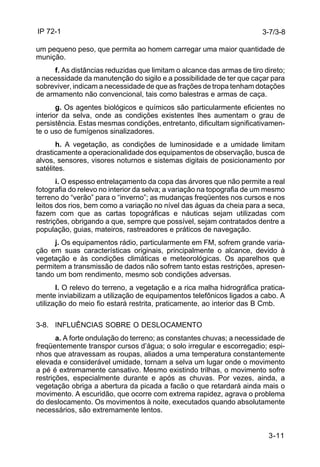 IP 72-1 
3-7/3-8 
um pequeno peso, que permita ao homem carregar uma maior quantidade de 
munição. 
f. As distâncias reduzidas que limitam o alcance das armas de tiro direto; 
a necessidade da manutenção do sigilo e a possibilidade de ter que caçar para 
sobreviver, indicam a necessidade de que as frações de tropa tenham dotações 
de armamento não convencional, tais como balestras e armas de caça. 
g. Os agentes biológicos e químicos são particularmente eficientes no 
interior da selva, onde as condições existentes lhes aumentam o grau de 
persistência. Estas mesmas condições, entretanto, dificultam significativamen-te 
o uso de fumígenos sinalizadores. 
h. A vegetação, as condições de luminosidade e a umidade limitam 
drasticamente a operacionalidade dos equipamentos de observação, busca de 
alvos, sensores, visores noturnos e sistemas digitais de posicionamento por 
satélites. 
i. O espesso entrelaçamento da copa das árvores que não permite a real 
fotografia do relevo no interior da selva; a variação na topografia de um mesmo 
terreno do “verão” para o “inverno”; as mudanças freqüentes nos cursos e nos 
leitos dos rios, bem como a variação no nível das águas da cheia para a seca, 
fazem com que as cartas topográficas e náuticas sejam utilizadas com 
restrições, obrigando a que, sempre que possível, sejam contratados dentre a 
população, guias, mateiros, rastreadores e práticos de navegação. 
j. Os equipamentos rádio, particularmente em FM, sofrem grande varia-ção 
em suas características originais, principalmente o alcance, devido à 
vegetação e às condições climáticas e meteorológicas. Os aparelhos que 
permitem a transmissão de dados não sofrem tanto estas restrições, apresen-tando 
um bom rendimento, mesmo sob condições adversas. 
l. O relevo do terreno, a vegetação e a rica malha hidrográfica pratica-mente 
inviabilizam a utilização de equipamentos telefônicos ligados a cabo. A 
utilização do meio fio estará restrita, praticamente, ao interior das B Cmb. 
3-11 
3-8. INFLUÊNCIAS SOBRE O DESLOCAMENTO 
a. A forte ondulação do terreno; as constantes chuvas; a necessidade de 
freqüentemente transpor cursos d’água; o solo irregular e escorregadio; espi-nhos 
que atravessam as roupas, aliados a uma temperatura constantemente 
elevada e considerável umidade, tornam a selva um lugar onde o movimento 
a pé é extremamente cansativo. Mesmo existindo trilhas, o movimento sofre 
restrições, especialmente durante e após as chuvas. Por vezes, ainda, a 
vegetação obriga a abertura da picada a facão o que retardará ainda mais o 
movimento. A escuridão, que ocorre com extrema rapidez, agrava o problema 
do deslocamento. Os movimentos à noite, executados quando absolutamente 
necessários, são extremamente lentos. 
 