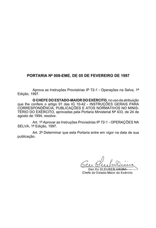 PORTARIA Nº 008-EME, DE 05 DE FEVEREIRO DE 1997 
Aprova as Instruções Provisórias IP 72-1 - Operações na Selva, 1ª 
Edição, 1997. 
O CHEFE DO ESTADO-MAIOR DO EXÉRCITO, no uso da atribuição 
que lhe confere o artigo 91 das IG 10-42 - INSTRUÇÕES GERAIS PARA 
CORRESPONDÊNCIA, PUBLICAÇÕES E ATOS NORMATIVOS NO MINIS-TÉRIO 
DO EXÉRCITO, aprovadas pela Portaria Ministerial Nº 433, de 24 de 
agosto de 1994, resolve: 
Art. 1º Aprovar as Instruções Provisórias IP 72-1 - OPERAÇÕES NA 
SELVA, 1ª Edição, 1997. 
Art. 2º Determinar que esta Portaria entre em vigor na data de sua 
publicação. 
 