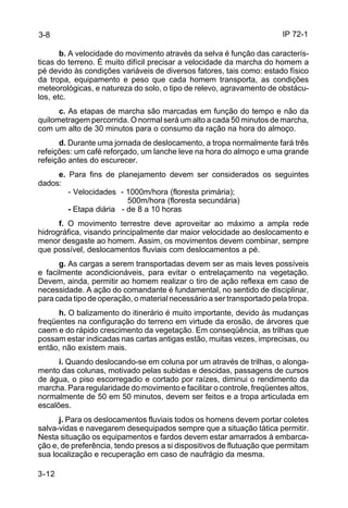 IP 72-1 
3-8 
3-12 
b. A velocidade do movimento através da selva é função das caracterís-ticas 
do terreno. É muito difícil precisar a velocidade da marcha do homem a 
pé devido às condições variáveis de diversos fatores, tais como: estado físico 
da tropa, equipamento e peso que cada homem transporta, as condições 
meteorológicas, e natureza do solo, o tipo de relevo, agravamento de obstácu-los, 
etc. 
c. As etapas de marcha são marcadas em função do tempo e não da 
quilometragem percorrida. O normal será um alto a cada 50 minutos de marcha, 
com um alto de 30 minutos para o consumo da ração na hora do almoço. 
d. Durante uma jornada de deslocamento, a tropa normalmente fará três 
refeições: um café reforçado, um lanche leve na hora do almoço e uma grande 
refeição antes do escurecer. 
e. Para fins de planejamento devem ser considerados os seguintes 
dados: 
- Velocidades - 1000m/hora (floresta primária); 
500m/hora (floresta secundária) 
- Etapa diária - de 8 a 10 horas 
f. O movimento terrestre deve aproveitar ao máximo a ampla rede 
hidrográfica, visando principalmente dar maior velocidade ao deslocamento e 
menor desgaste ao homem. Assim, os movimentos devem combinar, sempre 
que possível, deslocamentos fluviais com deslocamentos a pé. 
g. As cargas a serem transportadas devem ser as mais leves possíveis 
e facilmente acondicionáveis, para evitar o entrelaçamento na vegetação. 
Devem, ainda, permitir ao homem realizar o tiro de ação reflexa em caso de 
necessidade. A ação do comandante é fundamental, no sentido de disciplinar, 
para cada tipo de operação, o material necessário a ser transportado pela tropa. 
h. O balizamento do itinerário é muito importante, devido às mudanças 
freqüentes na configuração do terreno em virtude da erosão, de árvores que 
caem e do rápido crescimento da vegetação. Em conseqüência, as trilhas que 
possam estar indicadas nas cartas antigas estão, muitas vezes, imprecisas, ou 
então, não existem mais. 
i. Quando deslocando-se em coluna por um através de trilhas, o alonga-mento 
das colunas, motivado pelas subidas e descidas, passagens de cursos 
de água, o piso escorregadio e cortado por raízes, diminui o rendimento da 
marcha. Para regularidade do movimento e facilitar o controle, freqüentes altos, 
normalmente de 50 em 50 minutos, devem ser feitos e a tropa articulada em 
escalões. 
j. Para os deslocamentos fluviais todos os homens devem portar coletes 
salva-vidas e navegarem desequipados sempre que a situação tática permitir. 
Nesta situação os equipamentos e fardos devem estar amarrados à embarca-ção 
e, de preferência, tendo presos a si dispositivos de flutuação que permitam 
sua localização e recuperação em caso de naufrágio da mesma. 
 