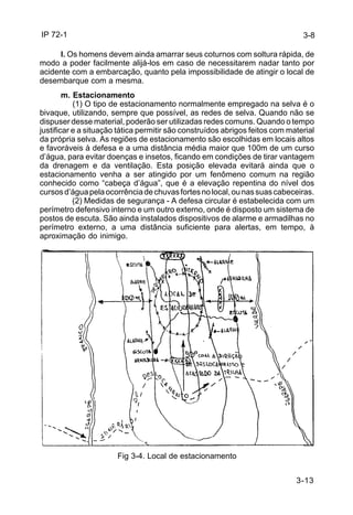IP 72-1 
l. Os homens devem ainda amarrar seus coturnos com soltura rápida, de 
modo a poder facilmente alijá-los em caso de necessitarem nadar tanto por 
acidente com a embarcação, quanto pela impossibilidade de atingir o local de 
desembarque com a mesma. 
3-13 
m. Estacionamento 
(1) O tipo de estacionamento normalmente empregado na selva é o 
bivaque, utilizando, sempre que possível, as redes de selva. Quando não se 
dispuser desse material, poderão ser utilizadas redes comuns. Quando o tempo 
justificar e a situação tática permitir são construídos abrigos feitos com material 
da própria selva. As regiões de estacionamento são escolhidas em locais altos 
e favoráveis à defesa e a uma distância média maior que 100m de um curso 
d’água, para evitar doenças e insetos, ficando em condições de tirar vantagem 
da drenagem e da ventilação. Esta posição elevada evitará ainda que o 
estacionamento venha a ser atingido por um fenômeno comum na região 
conhecido como “cabeça d’água”, que é a elevação repentina do nível dos 
cursos d’água pela ocorrência de chuvas fortes no local, ou nas suas cabeceiras. 
(2) Medidas de segurança - A defesa circular é estabelecida com um 
perímetro defensivo interno e um outro externo, onde é disposto um sistema de 
postos de escuta. São ainda instalados dispositivos de alarme e armadilhas no 
perímetro externo, a uma distância suficiente para alertas, em tempo, à 
aproximação do inimigo. 
Fig 3-4. Local de estacionamento 
3-8 
 