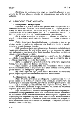IP 72-1 
3-8/3-9 
3-14 
(3) O local do estacionamento deve ser escolhido afastado e num 
azimute de 90º em relação à direção do deslocamento que vinha sendo 
realizado. 
3-9. INFLUÊNCIAS SOBRE A MANOBRA 
a. Planejamento das operações 
(1) A coordenação e o controle serão prejudicados tanto pela dificulda-de 
em demarcar com acidentes de fácil identificação, na comparação carta-terreno, 
as áreas de atuação dos menores escalões, quanto pela restrição na 
capacidade de, em curso de operações, os Cmt interferirem na manobra, 
devido à perda de rendimento dos equipamentos de comunicações. 
(2) A malha hidroviária certamente condicionará as direções de 
atuação, ou de emprego, assim como foi durante a conquista e ocupação da 
região. 
(3) Em decorrência das dificuldades de coordenação e controle, as 
missões serão, normalmente, atribuídas pela finalidade, tendo o escalão 
executante grande liberdade de ação. 
(4) O planejamento de recompletamentos de pessoal, substituição de 
tropa e recompletamento de material, terá que prever sua execução em prazos 
mais curtos que os normais, em face do considerável desgaste do combatente 
e seus equipamentos de combate. 
(5) A maior descentralização das operações, em função da restrição da 
capacidade de coordenação e controle, vai impor que a companhia seja o 
escalão operacional de execução das missões. 
(6) As operações terão grande facilidade no atendimento ao princípio 
da segurança e na obtenção de sigilo e surpresa. 
(7) Os prazos de luz, ou escuridão, para operações no interior da selva 
devem ser contados entre os crepúsculos civis e não entre os náuticos, sendo 
que as fases da lua terão pouca significação. 
(8) Tanto o apoio de fogo (naval, aéreo, de artilharia ou morteiros), 
quanto o apoio logístico sofrerão sérias restrições e dificuldades. 
b. Adestramento da tropa 
(1) Os diferentes ambientes que integram a selva amazônica, impõem 
que as tropas que a mobilizam estejam aptas a executar eficientemente os 
diversos tipos de operação (ribeirinha, aeromóveis, contra forças irregulares etc). 
(2) A liderança, particularmente nas pequenas frações, deve ser 
exercida em toda sua plenitude e vigor, visando a neutralizar as influências 
negativas que a área provoca no combatente. 
(3) A possibilidade de ocultação permite grande fluidez às operações, 
facilitando o desengajamento de forças. Isto pode descaracterizar a existência 
de uma linha de contato, mas deverá estimular a exploração da surpresa, com 
largo emprego de pequenas frações e ações tipo comandos. Pela facilidade de 
desengajamento, na selva muito mais que no terreno convencional, é importan-te 
que, uma vez estabelecido o contato com o inimigo, tudo seja feito para negar 
ao mesmo o seu rompimento. 
 