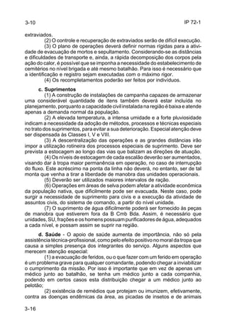 IP 72-1 
3-10 
extraviados. 
3-16 
(2) O controle e recuperação de extraviados serão de difícil execução. 
(3) O plano de operações deverá definir normas rígidas para a ativi-dade 
de evacuação de mortos e sepultamento. Considerando-se as distâncias 
e dificuldades de transporte e, ainda, a rápida decomposição dos corpos pela 
ação do calor, é possível que se imponha a necessidade do estabelecimento de 
cemitérios no nível brigada e até mesmo batalhão. Para isso é necessário que 
a identificação e registro sejam executadas com o máximo rigor. 
(4) Os recompletamentos poderão ser feitos por indivíduos. 
c. Suprimentos 
(1) A construção de instalações de campanha capazes de armazenar 
uma considerável quantidade de itens também deverá estar incluída no 
planejamento, porquanto a capacidade civil instalada na região é baixa e atende 
apenas a demanda normal da população. 
(2) A elevada temperatura, a intensa umidade e a forte pluviosidade 
indicam a necessidade da adoção de métodos, processos e técnicas especiais 
no trato dos suprimentos, para evitar a sua deterioração. Especial atenção deve 
ser dispensada às Classes I, V e VIII. 
(3) A descentralização das operações e as grandes distâncias irão 
impor a utilização rotineira dos processos especiais de suprimento. Deve ser 
prevista a estocagem ao longo das vias que balizam as direções de atuação. 
(4) Os níveis de estocagem de cada escalão deverão ser aumentados, 
visando dar à tropa maior permanência em operação, no caso de interrupção 
do fluxo. Este acréscimo na ponta da linha não deverá, no entanto, ser de tal 
monta que venha a tirar a liberdade de manobra das unidades operacionais. 
(5) Deverão ser utilizados maiores intervalos de ração. 
(6) Operações em áreas de selva podem afetar a atividade econômica 
da população nativa, que dificilmente pode ser evacuada. Neste caso, pode 
surgir a necessidade de suprimento para civis e a execução da atividade de 
assuntos civis, do sistema de comando, a partir do nível unidade. 
(7) O suprimento de água dificilmente poderá ser fornecido às peças 
de manobra que estiverem fora da B Cmb Bda. Assim, é necessário que 
unidades, SU, frações e os homens possuam purificadores de água, adequados 
a cada nível, e possam assim se suprir na região. 
d. Saúde - O apoio de saúde aumenta de importância, não só pela 
assistência técnica-profissional, como pelo efeito positivo no moral da tropa que 
causa a simples presença dos integrantes do serviço. Alguns aspectos que 
merecem atenção especial: 
(1) a evacuação de feridos, ou o que fazer com um ferido em operação 
é um problema grave para qualquer comandante, podendo chegar a inviabilizar 
o cumprimento da missão. Por isso é importante que em vez de apenas um 
médico junto ao batalhão, se tenha um médico junto a cada companhia, 
podendo em certos casos esta distribuição chegar a um médico junto ao 
pelotão; 
(2) existência de remédios que protejam ou imunizem, efetivamente, 
contra as doenças endêmicas da área, as picadas de insetos e de animais 
 
