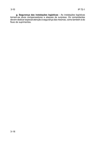 IP 72-1 
3-10 
3-18 
g. Segurança das instalações logísticas - As instalações logísticas 
tornam-se alvos compensadores a ataques de surpresa. Os comandantes 
devem dedicar especial atenção à segurança das mesmas, como também à do 
fluxo de suprimentos. 
 