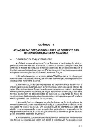 IP 72-1 
4-1 
CAPÍTULO 4 
ATUAÇÃO DAS FORÇAS SINGULARES NO CONTEXTO DAS 
OPERAÇÕES MILITARES NA AMAZÔNIA 
4-1. O EMPREGO DA FORÇA TERRESTRE 
a. Caberá essencialmente à Força Terrestre a destruição do inimigo, 
podendo, eventual e temporariamente, no contexto de uma operação maior, ser 
atribuída a missão de conquista e manutenção física de áreas que coloquem o 
inimigo sob condições desfavoráveis. Para o desenvolvimento das operações 
é importante a atuação harmônica com as outras Forças. 
b. Através da análise dos acessos à AMAZÔNIA brasileira, conclui-se que 
raramente se processarão operações militares de envergadura que prescindam 
dos suportes hidroviário e aéreo. 
c. Na ofensiva, as forças empregadas ao longo dos eixos devem tirar o 
máximo proveito da surpresa, com o movimento de elementos pelo interior da 
selva. Os movimentos de flanco deverão ser explorados ao máximo. As tropas 
devem possuir grande mobilidade; as forças aeromóveis e o emprego de meios 
fluviais, aumentam as possibilidades de sucesso. A segurança do fluxo de 
suprimentos e das instalações logísticas suscita preocupação especial, em face 
do alongamento das distâncias de suprimento. 
d. As restrições impostas pela vegetação à observação, às ligações e às 
comunicações dificultam a realização do ataque coordenado e a centralização 
de ações no interior da selva. Um razoável nível de coordenação pode ser 
obtido com o emprego de tropas experientes, aclimatadas, adequadamente 
equipadas e adestradas, e com a adoção sistemática de normas gerais de ação 
pelos diferentes escalões envolvidos. 
e. Na defensiva, o planejamento deve procurar atender aos fundamentos 
da defesa. A organização linear, em geral, é inexeqüível. As posições que 
 