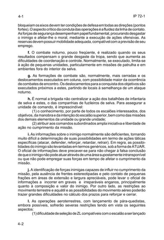 IP 72-1 
bloqueiam os eixos devem ter condições de defesa em todas as direções (pontos 
fortes). O aspecto crítico da conduta das operações é a fluidez da linha de contato. 
As forças de segurança desempenham papel fundamental, procurando desgastar 
o inimigo e afetar-lhe o moral, mediante a execução de ações ofensivas. As 
reservas devem possuir mobilidade adequada, compatível com a previsão de seu 
emprego. 
4-2 
f. O combate noturno, pouco freqüente, é realizado quando os seus 
resultados compensam o grande desgaste da tropa, sendo que aumenta as 
dificuldades de coordenação e controle. Normalmente, se executado, limita-se 
à ação de pequenas unidades, particularmente em missões de patrulha e em 
ambientes fora do interior da selva. 
g. As formações de combate são, normalmente, mais cerradas e os 
deslocamentos executados em coluna, com possibilidade maior da ocorrência 
de combates de encontro. Os deslocamentos para a conquista dos objetivos são 
executados próximos a estes, partindo de locais à semelhança de um ataque 
noturno. 
h. É normal a brigada não centralizar a ação dos batalhões de infantaria 
de selva e estes, o das companhias de fuzileiros de selva. Para assegurar a 
unidade de comando, é imprescindível: 
(1) o conhecimento, por parte de todos os escalões interessados, dos 
objetivos, da manobra e da intenção do escalão superior, bem como das missões 
dos demais elementos da unidade ou grande unidade; 
(2) atribuir aos comandos subordinados ampla iniciativa e liberdade de 
ação no cumprimento da missão. 
i. As informações sobre o inimigo normalmente são deficientes, tornando 
muito difícil a determinação de suas possibilidades em termo de ações táticas 
específicas (atacar, defender, reforçar, retardar, retrair). Em regra, as possibi-lidades 
do inimigo são levantadas em termos genéricos, sob a forma de ATUAR. 
O oficial de informações deve precaver-se para não chegar à falsa conclusão 
de que o inimigo não pode atuar através de uma área supostamente intransponível 
ou que não pode empregar suas forças em tempo de afetar o cumprimento da 
missão. 
j. A identificação de forças inimigas capazes de influir no cumprimento da 
missão, pela ausência de frentes estereotipadas e pelo contato de pequenas 
frações em áreas de extensão e largura apreciáveis, pode levar o oficial de 
informações a incorrer em graves e irreparáveis enganos, principalmente 
quanto à composição e valor do inimigo. Por outro lado, as restrições ao 
movimento terrestre e aquátil e as possibilidades do movimento aéreo poderão 
trazer grandes dificuldades no cálculo dos prazos para reforçar e cerrar. 
l. As operações aeroterrestres, com lançamento de pára-quedistas, 
embora possíveis, sofrerão severas restrições tendo em vista os seguintes 
aspectos: 
(1) dificuldade de seleção de ZL compatíveis com o escalão a ser lançado 
4-1 
 