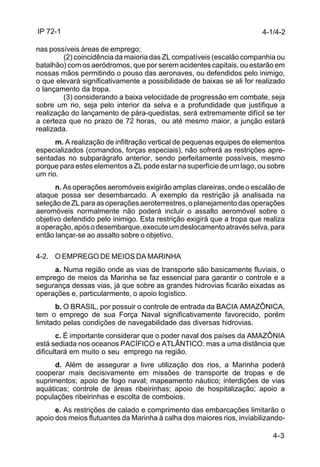IP 72-1 
4-1/4-2 
4-3 
nas possíveis áreas de emprego; 
(2) coincidência da maioria das ZL compatíveis (escalão companhia ou 
batalhão) com os aeródromos, que por serem acidentes capitais, ou estarão em 
nossas mãos permitindo o pouso das aeronaves, ou defendidos pelo inimigo, 
o que elevará significativamente a possibilidade de baixas se ali for realizado 
o lançamento da tropa. 
(3) considerando a baixa velocidade de progressão em combate, seja 
sobre um rio, seja pelo interior da selva e a profundidade que justifique a 
realização do lançamento de pára-quedistas, será extremamente difícil se ter 
a certeza que no prazo de 72 horas, ou até mesmo maior, a junção estará 
realizada. 
m. A realização de infiltração vertical de pequenas equipes de elementos 
especializados (comandos, forças especiais), não sofrerá as restrições apre-sentadas 
no subparágrafo anterior, sendo perfeitamente possíveis, mesmo 
porque para estes elementos a ZL pode estar na superfície de um lago, ou sobre 
um rio. 
n. As operações aeromóveis exigirão amplas clareiras, onde o escalão de 
ataque possa ser desembarcado. A exemplo da restrição já analisada na 
seleção de ZL para as operações aeroterrestres, o planejamento das operações 
aeromóveis normalmente não poderá incluir o assalto aeromóvel sobre o 
objetivo defendido pelo inimigo. Esta restrição exigirá que a tropa que realiza 
a operação, após o desembarque, execute um deslocamento através selva, para 
então lançar-se ao assalto sobre o objetivo. 
4-2. O EMPREGO DE MEIOS DA MARINHA 
a. Numa região onde as vias de transporte são basicamente fluviais, o 
emprego de meios da Marinha se faz essencial para garantir o controle e a 
segurança dessas vias, já que sobre as grandes hidrovias ficarão eixadas as 
operações e, particularmente, o apoio logístico. 
b. O BRASIL, por possuir o controle de entrada da BACIA AMAZÔNICA, 
tem o emprego de sua Força Naval significativamente favorecido, porém 
limitado pelas condições de navegabilidade das diversas hidrovias. 
c. É importante considerar que o poder naval dos países da AMAZÔNIA 
está sediada nos oceanos PACÍFICO e ATLÂNTICO, mas a uma distância que 
dificultará em muito o seu emprego na região. 
d. Além de assegurar a livre utilização dos rios, a Marinha poderá 
cooperar mais decisivamente em missões de transporte de tropas e de 
suprimentos; apoio de fogo naval; mapeamento náutico; interdições de vias 
aquáticas; controle de áreas ribeirinhas; apoio de hospitalização; apoio a 
populações ribeirinhas e escolta de comboios. 
e. As restrições de calado e comprimento das embarcações limitarão o 
apoio dos meios flutuantes da Marinha à calha dos maiores rios, inviabilizando- 
 
