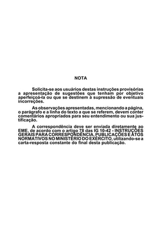 NOTA 
Solicita-se aos usuários destas instruções provisórias 
a apresentação de sugestões que tenham por objetivo 
aperfeiçoá-la ou que se destinem à supressão de eventuais 
incorreções. 
As observações apresentadas, mencionando a página, 
o parágrafo e a linha do texto a que se referem, devem conter 
comentários apropriados para seu entendimento ou sua jus-tificação. 
A correspondência deve ser enviada diretamente ao 
EME, de acordo com o artigo 78 das IG 10-42 - INSTRUÇÕES 
GERAIS PARA CORRESPONDÊNCIA, PUBLICAÇÕES E ATOS 
NORMATIVOS NO MINISTÉRIO DO EXÉRCITO, utilizando-se a 
carta-resposta constante do final desta publicação. 
 