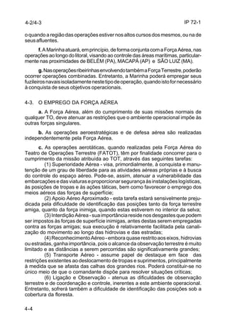 IP 72-1 
4-2/4-3 
o quando a região das operações estiver nos altos cursos dos mesmos, ou na de 
seus afluentes. 
4-4 
f. A Marinha atuará, em princípio, de forma conjunta com a Força Aérea, nas 
operações ao longo do litoral, visando ao controle das áreas marítimas, particular-mente 
nas proximidades de BELÉM (PA), MACAPÁ (AP) e SÃO LUIZ (MA). 
g. Nas operações ribeirinhas envolvendo também a Força Terrestre, poderão 
ocorrer operações combinadas. Entretanto, a Marinha poderá empregar seus 
fuzileiros navais isoladamente neste tipo de operação, quando isto for necessário 
à conquista de seus objetivos operacionais. 
4-3. O EMPREGO DA FORÇA AÉREA 
a. A Força Aérea, além do cumprimento de suas missões normais de 
qualquer TO, deve atenuar as restrições que o ambiente operacional impõe às 
outras forças singulares. 
b. As operações aeroestratégicas e de defesa aérea são realizadas 
independentemente pela Força Aérea. 
c. As operações aerotáticas, quando realizadas pela Força Aérea do 
Teatro de Operações Terrestre (FATOT), têm por finalidade concorrer para o 
cumprimento da missão atribuída ao TOT, através das seguintes tarefas: 
(1) Superioridade Aérea - visa, primordialmente, à conquista e manu-tenção 
de um grau de liberdade para as atividades aéreas próprias e à busca 
do controle do espaço aéreo. Pode-se, assim, atenuar a vulnerabilidade das 
embarcações e das viaturas e proporcionar segurança às instalações logísticas, 
às posições de tropas e às ações táticas, bem como favorecer o emprego dos 
meios aéreos das forças de superfície; 
(2) Apoio Aéreo Aproximado - esta tarefa estará sensivelmente preju-dicada 
pela dificuldade de identificação das posições tanto da força terrestre 
amiga, quanto da força inimiga, quando estas estiverem no interior da selva; 
(3) Interdição Aérea - sua importância reside nos desgastes que podem 
ser impostos às forças de superfície inimigas, antes destas serem empregadas 
contra as forças amigas; sua execução é relativamente facilitada pela canali-zação 
do movimento ao longo das hidrovias e das estradas; 
(4) Reconhecimento Aéreo - embora quase restrito aos eixos, hidrovias 
ou estradas, ganha importância, pois o alcance da observação terrestre é muito 
limitado e as distâncias a serem percorridas são significativamente grandes; 
(5) Transporte Aéreo - assume papel de destaque em face das 
restrições existentes ao deslocamento de tropas e suprimentos, principalmente 
à medida que se afasta das calhas dos grandes rios. Poderá constituir-se no 
único meio de que o comandante dispõe para resolver situações críticas; 
(6) Ligação e Observação - atenua as dificuldades de observação 
terrestre e de coordenação e controle, inerentes a este ambiente operacional. 
Entretanto, sofrerá também a dificuldade de identificação das posições sob a 
cobertura da floresta. 
 