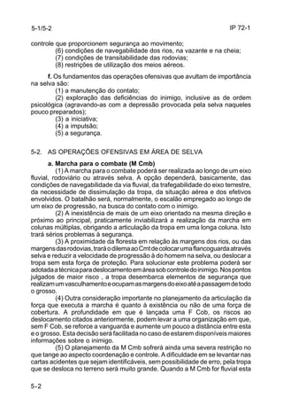 IP 72-1 
5-1/5-2 
controle que proporcionem segurança ao movimento; 
5-2 
(6) condições de navegabilidade dos rios, na vazante e na cheia; 
(7) condições de transitabilidade das rodovias; 
(8) restrições de utilização dos meios aéreos. 
f. Os fundamentos das operações ofensivas que avultam de importância 
na selva são: 
(1) a manutenção do contato; 
(2) exploração das deficiências do inimigo, inclusive as de ordem 
psicológica (agravando-as com a depressão provocada pela selva naqueles 
pouco preparados); 
(3) a iniciativa; 
(4) a impulsão; 
(5) a segurança. 
5-2. AS OPERAÇÕES OFENSIVAS EM ÁREA DE SELVA 
a. Marcha para o combate (M Cmb) 
(1) A marcha para o combate poderá ser realizada ao longo de um eixo 
fluvial, rodoviário ou através selva. A opção dependerá, basicamente, das 
condições de navegabilidade da via fluvial, da trafegabilidade do eixo terrestre, 
da necessidade de dissimulação da tropa, da situação aérea e dos efetivos 
envolvidos. O batalhão será, normalmente, o escalão empregado ao longo de 
um eixo de progressão, na busca do contato com o inimigo. 
(2) A inexistência de mais de um eixo orientado na mesma direção e 
próximo ao principal, praticamente inviabilizará a realização da marcha em 
colunas múltiplas, obrigando a articulação da tropa em uma longa coluna. Isto 
trará sérios problemas à segurança. 
(3) A proximidade da floresta em relação às margens dos rios, ou das 
margens das rodovias, trará o dilema ao Cmt de colocar uma flancoguarda através 
selva e reduzir a velocidade de progressão à do homem na selva, ou deslocar a 
tropa sem esta força de proteção. Para solucionar este problema poderá ser 
adotada a técnica para deslocamento em área sob controle do inimigo. Nos pontos 
julgados de maior risco , a tropa desembarca elementos de segurança que 
realizam um vasculhamento e ocupam as margens do eixo até a passagem de todo 
o grosso. 
(4) Outra consideração importante no planejamento da articulação da 
força que executa a marcha é quanto à existência ou não de uma força de 
cobertura. A profundidade em que é lançada uma F Cob, os riscos ao 
deslocamento citados anteriormente, podem levar a uma organização em que, 
sem F Cob, se reforce a vanguarda e aumente um pouco a distância entre esta 
e o grosso. Esta decisão será facilitada no caso de estarem disponíveis maiores 
informações sobre o inimigo. 
(5) O planejamento da M Cmb sofrerá ainda uma severa restrição no 
que tange ao aspecto coordenação e controle. A dificuldade em se levantar nas 
cartas acidentes que sejam identificáveis, sem possibilidade de erro, pela tropa 
que se desloca no terreno será muito grande. Quando a M Cmb for fluvial esta 
 