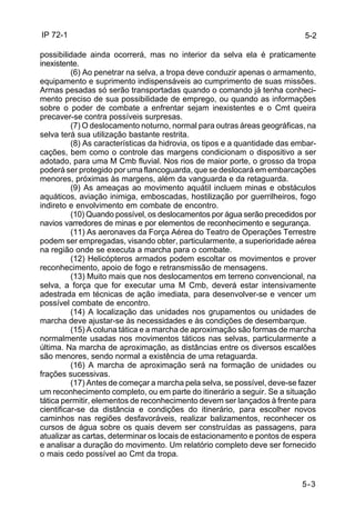 IP 72-1 
5-2 
possibilidade ainda ocorrerá, mas no interior da selva ela é praticamente 
inexistente. 
(6) Ao penetrar na selva, a tropa deve conduzir apenas o armamento, 
equipamento e suprimento indispensáveis ao cumprimento de suas missões. 
Armas pesadas só serão transportadas quando o comando já tenha conheci-mento 
preciso de sua possibilidade de emprego, ou quando as informações 
sobre o poder de combate a enfrentar sejam inexistentes e o Cmt queira 
precaver-se contra possíveis surpresas. 
(7) O deslocamento noturno, normal para outras áreas geográficas, na 
5-3 
selva terá sua utilização bastante restrita. 
(8) As características da hidrovia, os tipos e a quantidade das embar-cações, 
bem como o controle das margens condicionam o dispositivo a ser 
adotado, para uma M Cmb fluvial. Nos rios de maior porte, o grosso da tropa 
poderá ser protegido por uma flancoguarda, que se deslocará em embarcações 
menores, próximas às margens, além da vanguarda e da retaguarda. 
(9) As ameaças ao movimento aquátil incluem minas e obstáculos 
aquáticos, aviação inimiga, emboscadas, hostilização por guerrilheiros, fogo 
indireto e envolvimento em combate de encontro. 
(10) Quando possível, os deslocamentos por água serão precedidos por 
navios varredores de minas e por elementos de reconhecimento e segurança. 
(11) As aeronaves da Força Aérea do Teatro de Operações Terrestre 
podem ser empregadas, visando obter, particularmente, a superioridade aérea 
na região onde se executa a marcha para o combate. 
(12) Helicópteros armados podem escoltar os movimentos e prover 
reconhecimento, apoio de fogo e retransmissão de mensagens. 
(13) Muito mais que nos deslocamentos em terreno convencional, na 
selva, a força que for executar uma M Cmb, deverá estar intensivamente 
adestrada em técnicas de ação imediata, para desenvolver-se e vencer um 
possível combate de encontro. 
(14) A localização das unidades nos grupamentos ou unidades de 
marcha deve ajustar-se às necessidades e às condições de desembarque. 
(15) A coluna tática e a marcha de aproximação são formas de marcha 
normalmente usadas nos movimentos táticos nas selvas, particularmente a 
última. Na marcha de aproximação, as distâncias entre os diversos escalões 
são menores, sendo normal a existência de uma retaguarda. 
(16) A marcha de aproximação será na formação de unidades ou 
frações sucessivas. 
(17) Antes de começar a marcha pela selva, se possível, deve-se fazer 
um reconhecimento completo, ou em parte do itinerário a seguir. Se a situação 
tática permitir, elementos de reconhecimento devem ser lançados à frente para 
cientificar-se da distância e condições do itinerário, para escolher novos 
caminhos nas regiões desfavoráveis, realizar balizamentos, reconhecer os 
cursos de água sobre os quais devem ser construídas as passagens, para 
atualizar as cartas, determinar os locais de estacionamento e pontos de espera 
e analisar a duração do movimento. Um relatório completo deve ser fornecido 
o mais cedo possível ao Cmt da tropa. 
 