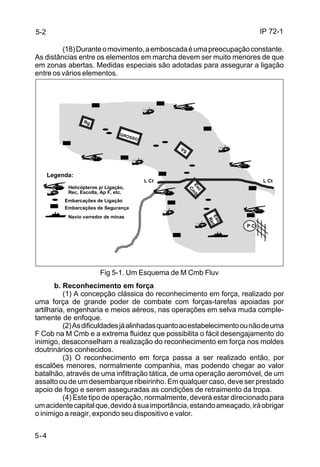 IP 72-1 
5-2 
5-4 
(18) Durante o movimento, a emboscada é uma preocupação constante. 
As distâncias entre os elementos em marcha devem ser muito menores de que 
em zonas abertas. Medidas especiais são adotadas para assegurar a ligação 
entre os vários elementos. 
GROSSO Rg 
Vg 
Esc 
Cmb Esc 
Rec 
Legenda: 
Helicópteros p/ Ligação, 
Rec, Escolta, Ap F, etc. 
Embarcações de Ligação 
Embarcações de Segurança 
Navio varredor de minas 
L Ct 
Fig 5-1. Um Esquema de M Cmb Fluv 
P Ct 
L Ct 
b. Reconhecimento em força 
(1) A concepção clássica do reconhecimento em força, realizado por 
uma força de grande poder de combate com forças-tarefas apoiadas por 
artilharia, engenharia e meios aéreos, nas operações em selva muda comple-tamente 
de enfoque. 
(2) As dificuldades já alinhadas quanto ao estabelecimento ou não de uma 
F Cob na M Cmb e a extrema fluidez que possibilita o fácil desengajamento do 
inimigo, desaconselham a realização do reconhecimento em força nos moldes 
doutrinários conhecidos. 
(3) O reconhecimento em força passa a ser realizado então, por 
escalões menores, normalmente companhia, mas podendo chegar ao valor 
batalhão, através de uma infiltração tática, de uma operação aeromóvel, de um 
assalto ou de um desembarque ribeirinho. Em qualquer caso, deve ser prestado 
apoio de fogo e serem asseguradas as condições de retraimento da tropa. 
(4) Este tipo de operação, normalmente, deverá estar direcionado para 
um acidente capital que, devido à sua importância, estando ameaçado, irá obrigar 
o inimigo a reagir, expondo seu dispositivo e valor. 
 