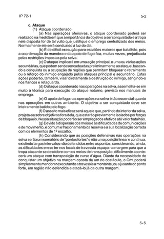 IP 72-1 
5-2 
5-5 
c. Ataque 
(1) Ataque coordenado 
(a) Nas operações ofensivas, o ataque coordenado poderá ser 
realizado na medida em que a importância do objetivo a ser conquistado e a tropa 
nele disposta for de tal vulto que justifique o emprego centralizado dos meios. 
Normalmente ele será conduzido à luz do dia. 
(b) É de difícil execução para escalões maiores que batalhão, pois 
a coordenação da manobra e do apoio de fogo fica, muitas vezes, prejudicada 
pelas restrições impostas pela selva. 
(c) O ataque implicará em uma ação principal, e uma ou várias ações 
secundárias, que podem ser desencadeadas preliminarmente ao ataque, buscan-do 
a conquista ou a ocupação de regiões que permitam bloquear o retraimento 
ou o reforço do inimigo engajado pelos ataques principal e secundário. Estas 
ações poderão, também, visar diretamente a destruição do inimigo, atingindo-o 
nos flancos e retaguarda. 
(d) O ataque coordenado nas operações na selva, assemelha-se em 
muito à técnica para execução do ataque noturno, prevista nos manuais de 
emprego. 
(e) O apoio de fogo nas operações na selva é tão essencial quanto 
nas operações em outros ambiente. O objetivo a ser conquistado deve ser 
inteiramente batido pelo fogo. 
(f) O assalto mais eficaz será aquele que, partindo do interior da selva, 
projeta-se sobre objetivos fora dela, que estarão previamente isolados por forças 
de bloqueio. Nessa situação poderão ser empregados efetivos até valor batalhão. 
(g) Devido à dispersão dos meios e às dificuldades de comunicações 
e de movimento, é comum e fracionamento da reserva e a sua localização cerrada 
com os elementos de 1º escalão. 
(h) Considerando que as posições defensivas nas operações na 
selva serão um somatório de “pontos fortes” e não uma posição linear e contínua, 
existindo largos intervalos não defendidos entre os pontos; considerando, ainda, 
as dificuldades em se ter nos locais de travessia espaço na margem para que a 
tropa atacante se desdobre com os meios de transposição, dificilmente aconte-cerá 
um ataque com transposição de curso d’água. Diante da necessidade de 
conquistar um objetivo na margem oposta de um rio obstáculo, o Cmt poderá 
simplesmente manobrar executando a travessia a montante, ou a jusante do ponto 
forte, em região não defendida e atacá-lo já da outra margem. 
 