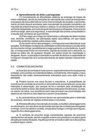 IP 72-1 
5-2/5-3 
d. Aproveitamento do êxito e perseguição 
(1) Considerando as dificuldades relativas ao emprego de tropas de 
maior mobilidade, devido às restrições de velocidade dos meios de transporte e 
a escassez de eixos alternativos numa mesma direção de atuação, o aproveita-mento 
do êxito deverá acontecer pela manutenção da pressão constante e da 
impulsão da própria tropa que realizou o ataque, ou se esta já estiver considera-velmente 
desgastada, por outra de igual natureza que a ultrapasse. Esse avanço 
contínuo exige, para sua segurança, a manutenção dos pontos conquistados e 
a escolta dos comboios de suprimentos. 
(2) Para negar ao inimigo em retraimento a utilização de determinadas 
vias, deverão, entretanto, ser planejadas ações secundárias, em que tropas 
dominarão acidentes capitais sobre essas rotas. 
(3) Ao sentir-se em desvantagem, o inimigo procurará abandonar suas 
posições. As limitadas condições de visibilidade na selva favorecem o ocultamento 
do movimento inimigo, possibilitando o reagrupamento a curta distância. A partir 
daí, o inimigo pode iniciar um movimento, fugindo do contato com o atacante, ou 
lançar-se sobre ele, de qualquer direção, em ações locais de inquietação e 
desgaste. Assim, a operação é orientada no sentido de destruir a capacidade do 
inimigo em reorganizar-se e conduzida através de ações rápidas e descentrali-zadas. 
5-7 
5-3. COMBATE DE ENCONTRO 
a. Esse tipo de combate é muito comum, especialmente entre as pequenas 
unidades, pois a ambos os contendores faltam, normalmente, informações, e seus 
dispositivos não estão necessariamente articulados para uma ação maior e 
planejada. 
b. Poderá ocorrer nos eixos fluviais e rodoviários. A probabilidade de 
ocorrência do combate de encontro é sensivelmente aumentada por causa das 
restrições à observação, aos campos de tiro e também pela canalização do 
movimento sobre os eixos. Nos deslocamentos realizados fora dos eixos, ou seja, 
no interior da selva, sua ocorrência será mais provável nas proximidades dos 
objetivos de marcha ou dos objetivos a serem conquistados. 
c. As características do terreno devem ser aproveitadas para a obtenção 
da surpresa, através de rápidas emboscadas e incursões. 
d. A floresta dificulta a manutenção do contato, ao facilitar o desengajamento 
e o retraimento, por isso deve-se aproveitar este tipo de combate para desgastar 
o inimigo. Uma vez obtido o contato, a tropa deve fustigar o inimigo sem tréguas, 
negando-lhe o desengajamento. 
e. O combate de encontro exige comandantes capazes de examinar 
rapidamente a situação, decidir e expedir ordens com presteza e um plano geral 
de ação para estas situações. Aquele que tomar a iniciativa valer-se-á da surpresa 
e poderá lograr o êxito. 
 