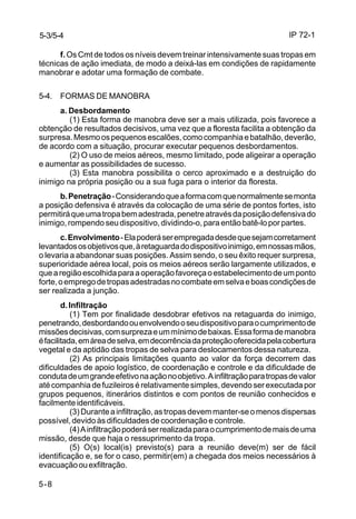 IP 72-1 
5-3/5-4 
5-8 
f. Os Cmt de todos os níveis devem treinar intensivamente suas tropas em 
técnicas de ação imediata, de modo a deixá-las em condições de rapidamente 
manobrar e adotar uma formação de combate. 
5-4. FORMAS DE MANOBRA 
a. Desbordamento 
(1) Esta forma de manobra deve ser a mais utilizada, pois favorece a 
obtenção de resultados decisivos, uma vez que a floresta facilita a obtenção da 
surpresa. Mesmo os pequenos escalões, como companhia e batalhão, deverão, 
de acordo com a situação, procurar executar pequenos desbordamentos. 
(2) O uso de meios aéreos, mesmo limitado, pode aligeirar a operação 
e aumentar as possibilidades de sucesso. 
(3) Esta manobra possibilita o cerco aproximado e a destruição do 
inimigo na própria posição ou a sua fuga para o interior da floresta. 
b. Penetração - Considerando que a forma com que normalmente se monta 
a posição defensiva é através da colocação de uma série de pontos fortes, isto 
permitirá que uma tropa bem adestrada, penetre através da posição defensiva do 
inimigo, rompendo seu dispositivo, dividindo-o, para então batê-lo por partes. 
c. Envolvimento - Ela poderá ser empregada desde que sejam corretament 
levantados os objetivos que, à retaguarda do dispositivo inimigo, em nossas mãos, 
o levaria a abandonar suas posições. Assim sendo, o seu êxito requer surpresa, 
superioridade aérea local, pois os meios aéreos serão largamente utilizados, e 
que a região escolhida para a operação favoreça o estabelecimento de um ponto 
forte, o emprego de tropas adestradas no combate em selva e boas condições de 
ser realizada a junção. 
d. Infiltração 
(1) Tem por finalidade desdobrar efetivos na retaguarda do inimigo, 
penetrando, desbordando ou envolvendo o seu dispositivo para o cumprimento de 
missões decisivas, com surpreza e um mínimo de baixas. Essa forma de manobra 
é facilitada, em área de selva, em decorrência da proteção oferecida pela cobertura 
vegetal e da aptidão das tropas de selva para deslocamentos dessa natureza. 
(2) As principais limitações quanto ao valor da força decorrem das 
dificuldades de apoio logístico, de coordenação e controle e da dificuldade de 
conduta de um grande efetivo na ação no objetivo. A infiltração para tropas de valor 
até companhia de fuzileiros é relativamente simples, devendo ser executada por 
grupos pequenos, itinerários distintos e com pontos de reunião conhecidos e 
facilmente identificáveis. 
(3) Durante a infiltração, as tropas devem manter-se o menos dispersas 
possível, devido às dificuldades de coordenação e controle. 
(4) A infiltração poderá ser realizada para o cumprimento de mais de uma 
missão, desde que haja o ressuprimento da tropa. 
(5) O(s) local(is) previsto(s) para a reunião deve(m) ser de fácil 
identificação e, se for o caso, permitir(em) a chegada dos meios necessários à 
evacuação ou exfiltração. 
 