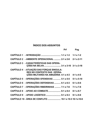 ÍNDICE DOS ASSUNTOS 
Prf Pag 
CAPÍTULO 1 - INTRODUÇÃO ................................. 1-1 a 1-3 1-1 e 1-2 
CAPÍTULO 2 - AMBIENTE OPERACIONAL ........... 2-1 a 2-6 2-1 a 2-11 
CAPÍTULO 3 - CARACTERÍSTICAS DAS OPERA-ÇÕES 
NA SELVA............................ 3-1 a 3-10 3-1 a 3-18 
CAPÍTULO 4 - ATUAÇÃO DAS FORÇAS SINGULA-RES 
NO CONTEXTO DAS OPERA-ÇÕES 
MILITARES NA AMAZÔNIA 4-1 a 4-3 4-1 a 4-5 
CAPÍTULO 5 - OPERAÇÕES OFENSIVAS ............. 5-1 a 5-5 5-1 a 5-10 
CAPÍTULO 6 - OPERAÇÕES DEFENSIVAS ........... 6-1 a 6-3 6-1 a 6-6 
CAPÍTULO 7 - OPERAÇÕES RIBEIRINHAS .......... 7-1 a 7-6 7-1 a 7-8 
CAPÍTULO 8 - APOIO AO COMBATE..................... 8-1 a 8-4 8-1 a 8-7 
CAPÍTULO 9 - APOIO LOGÍSTICO ......................... 9-1 a 9-3 9-1 a 9-8 
CAPÍTULO 10 - ÁREA DE CONFLITO ...................... 10-1 a 10-3 10-1 a 10-6 
 