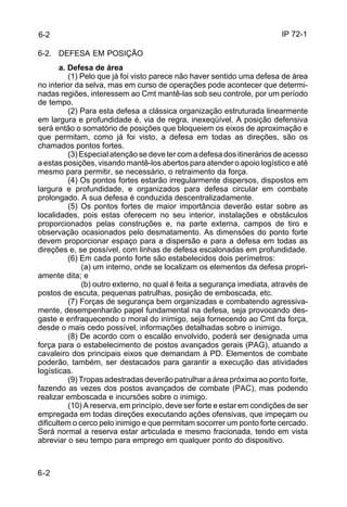 IP 72-1 
6-2 
6-2. DEFESA EM POSIÇÃO 
6-2 
a. Defesa de área 
(1) Pelo que já foi visto parece não haver sentido uma defesa de área 
no interior da selva, mas em curso de operações pode acontecer que determi-nadas 
regiões, interessem ao Cmt mantê-las sob seu controle, por um período 
de tempo. 
(2) Para esta defesa a clássica organização estruturada linearmente 
em largura e profundidade é, via de regra, inexeqüível. A posição defensiva 
será então o somatório de posições que bloqueiem os eixos de aproximação e 
que permitam, como já foi visto, a defesa em todas as direções, são os 
chamados pontos fortes. 
(3) Especial atenção se deve ter com a defesa dos itinerários de acesso 
a estas posições, visando mantê-los abertos para atender o apoio logístico e até 
mesmo para permitir, se necessário, o retraimento da força. 
(4) Os pontos fortes estarão irregularmente dispersos, dispostos em 
largura e profundidade, e organizados para defesa circular em combate 
prolongado. A sua defesa é conduzida descentralizadamente. 
(5) Os pontos fortes de maior importância deverão estar sobre as 
localidades, pois estas oferecem no seu interior, instalações e obstáculos 
proporcionados pelas construções e, na parte externa, campos de tiro e 
observação ocasionados pelo desmatamento. As dimensões do ponto forte 
devem proporcionar espaço para a dispersão e para a defesa em todas as 
direções e, se possível, com linhas de defesa escalonadas em profundidade. 
(6) Em cada ponto forte são estabelecidos dois perímetros: 
(a) um interno, onde se localizam os elementos da defesa propri-amente 
dita; e 
(b) outro externo, no qual é feita a segurança imediata, através de 
postos de escuta, pequenas patrulhas, posição de emboscada, etc. 
(7) Forças de segurança bem organizadas e combatendo agressiva-mente, 
desempenharão papel fundamental na defesa, seja provocando des-gaste 
e enfraquecendo o moral do inimigo, seja fornecendo ao Cmt da força, 
desde o mais cedo possível, informações detalhadas sobre o inimigo. 
(8) De acordo com o escalão envolvido, poderá ser designada uma 
força para o estabelecimento de postos avançados gerais (PAG), atuando a 
cavaleiro dos principais eixos que demandam à PD. Elementos de combate 
poderão, também, ser destacados para garantir a execução das atividades 
logísticas. 
(9) Tropas adestradas deverão patrulhar a área próxima ao ponto forte, 
fazendo as vezes dos postos avançados de combate (PAC), mas podendo 
realizar emboscada e incursões sobre o inimigo. 
(10) A reserva, em princípio, deve ser forte e estar em condições de ser 
empregada em todas direções executando ações ofensivas, que impeçam ou 
dificultem o cerco pelo inimigo e que permitam socorrer um ponto forte cercado. 
Será normal a reserva estar articulada e mesmo fracionada, tendo em vista 
abreviar o seu tempo para emprego em qualquer ponto do dispositivo. 
 