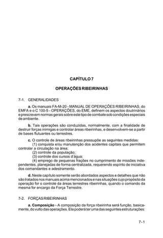 IP 72-1 
7-1 
CAPÍTULO 7 
OPERAÇÕES RIBEIRINHAS 
7-1. GENERALIDADES 
a. Os manuais FA-M-20 - MANUAL DE OPERAÇÕES RIBEIRINHAS, do 
EMFA e o C 100-5 - OPERAÇÕES, do EME, definem os aspectos doutrinários 
e prescrevem normas gerais sobre este tipo de combate sob condições especiais 
de ambiente. 
b. Tais operações são conduzidas, normalmente, com a finalidade de 
destruir forças inimigas e controlar áreas ribeirinhas, e desenvolvem-se a partir 
de bases flutuantes ou terrestres. 
c. O controle de áreas ribeirinhas pressupõe as seguintes medidas: 
(1) conquista e/ou manutenção dos acidentes capitais que permitem 
controlar a circulação na área; 
(2) controle da população; 
(3) controle dos cursos d’água; 
(4) emprego de pequenas frações no cumprimento de missões inde-pendentes, 
planejadas de forma centralizada, requerendo espírito de iniciativa 
dos comandantes e adestramento. 
d. Neste capítulo somente serão abordados aspectos e detalhes que não 
são tratados nos manuais acima mencionados e nas situações cujo propósito da 
operação for o controle da áreas terrestres ribeirinhas, quando o comando da 
mesma for encargo da Força Terrestre. 
7-2. FORÇAS RIBEIRINHAS 
a. Composição - A composição da força ribeirinha será função, basica-mente, 
do vulto das operações. Ela poderá ter uma das seguintes estruturações: 
 