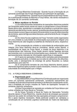 IP 72-1 
7-2/7-3 
7-2 
(1) Força Ribeirinha Combinada - Quando houver a formação de um 
comando combinado das Forças Singulares que participam da operação; 
(2) Força Ribeirinha - Quando houver preponderância da Força Terres-tre 
e participação limitada da Marinha e Força Aérea, não sendo necessária a 
formação de um comando combinado. 
c. Meios aquáticos ou fluviais 
(1) Os meios flutuantes necessários às operações ribeirinhas poderão 
ser fornecidos pelas forças navais em apoio ou pertencerem à força terrestre. 
Neste último caso, apresentam a vantagem de simplificar o controle dos meios, 
deixando aos elementos navais, apenas, as tarefas peculiares ligadas ao controle 
dos principais cursos d’água e ao apoio à força terrestre no que se refere à escolta 
de comboios, apoio de fogo aos desembarques, patrulhamento fluvial, minagem 
e varredura. 
(2) Os meios fluviais orgânicos da Força Terrestre serão organizados 
em uma unidade ou subunidade de embarcações que passará a integrar uma 
força ribeirinha de valor brigada ou batalhão de infantaria de selva, respectiva-mente. 
(3) Na composição da unidade ou subunidade de embarcações para 
integrar uma força ribeirinha deve-se considerar, dentre outros fatores, a 
possibilidade de apoio da Força Naval, a missão da força ribeirinha e as 
características das hidrovias. Essa fração deverá manter ligações técnicas 
permanentes com o comando de embarcações que a destacou, a fim de estar 
permanentemente inteirada de informações específicas à navegação. 
(4) O apoio às operações militares sofre restrições pela precariedade 
das instalações portuárias, à medida que se sobe às cabeceiras dos afluentes; 
avulta, pois, o planejamento do emprego de portos flutuantes ou balsas 
aparelhadas para este fim. 
(5) O componente terrestre de uma força ribeirinha deverá possuir 
elementos logísticos aptos a prestar o apoio necessário, inclusive, à unidade ou 
subunidade de embarcações que o integre. 
7-3. A FORÇA RIBEIRINHA COMBINADA 
a. Organização geral 
(1) Na AMAZÔNIA a Força Ribeirinha Combinada pode ser organizada 
como um comando operacional combinado, constituído basicamente por 
unidades do Exército(componente terrestre) e da Marinha (componente naval), 
com a finalidade de cumprir missões do Teatro de Operações Terrestre no 
ambiente ribeirinho amazônico. 
(2) Esta Força poderá ser apoiada por unidades da Força Aérea e por 
outras unidades da Força Naval ou Terrestre. 
(3) As forças Terrestre e Naval do Teatro de Operações Terrestre 
deverão apoiar a Força Ribeirinha, visando aliviá-la de encargos que possam 
absorver seu poder de combate fora das operações principais e proporcionar-lhe 
o apoio logístico necessário. Neste particular poderá ser vantajosa a 
constituição de um Comando Logístico Combinado do Teatro de Operações 
 