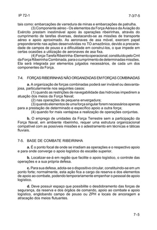 IP 72-1 
7-3/7-5 
tais como: embarcações de varredura de minas e embarcações de patrulha. 
(3) Componente aéreo - Os elementos da Força Aérea e da Aviação do 
Exército prestam inestimável apoio às operações ribeirinhas, através do 
cumprimento de tarefas diversas, destacando-se as missões de transporte 
aéreo e apoio aproximado. As aeronaves de asa móvel, exercem papel 
preponderante nas ações desenvolvidas no TO amazônico, devido a precarie-dade 
de campos de pouso e a dificuldade em construí-los, o que impede em 
7-5 
certas ocasiões a utilização de aeronaves de asa fixa. 
(4) Força-Tarefa Ribeirinha- Elemento operacional, constituído pelo Cmt 
da Força Ribeirinha Combinada, para o cumprimento de determinadas missões. 
Ela será integrada por elementos julgados necessários, de cada um dos 
componentes da Força. 
7-4. FORÇAS RIBEIRINHAS NÃO ORGANIZADAS EM FORÇAS COMBINADAS 
a. A organização de forças combinadas poderá ser inviável ou desvanta-josa, 
particularmente nos seguintes casos: 
(1) quando as restrições de navegabilidade das hidrovias impedirem a 
atuação dos meios da Força Naval; 
(2) nas operações de pequena envergadura; 
(3) quando elementos de uma força singular forem necessários apenas 
para a prestação de determinado e específico apoio a outra força; 
(4) quando for mais vantajosa a realização de operações conjuntas. 
b. O emprego de unidades da Força Terrestre sem a participação da 
Força Naval, em ambiente ribeirinho, requer uma estrutura organizacional 
compatível com as possíveis missões e o adestramento em técnicas e táticas 
fluviais. 
7-5. BASE DE COMBATE RIBEIRINHA 
a. É o ponto focal de onde se irradiam as operações e o respectivo apoio 
e para onde converge o apoio logístico do escalão superior. 
b. Localizar-se-á em região que facilite o apoio logístico, o controle das 
operações e a sua própria defesa. 
c. Para sua defesa, adota-se o dispositivo circular, constituindo-se em um 
ponto forte; normalmente, esta ação fica a cargo da reserva e dos elementos 
de apoio ao combate, podendo temporariamente empenhar o pessoal de apoio 
logístico. 
d. Deve possuir espaço que possibilite o desdobramento das forças de 
segurança, da reserva e dos órgãos de comando, apoio ao combate e apoio 
logístico, englobando campo de pouso ou ZPH e locais de ancoragem e 
atracação dos meios flutuantes. 
 