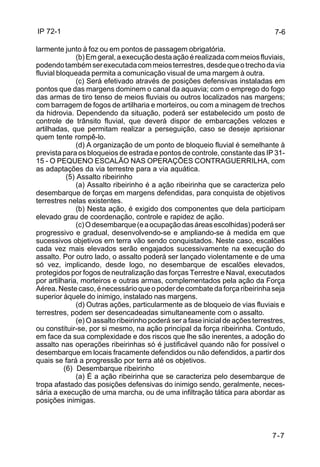 IP 72-1 
7-7 
larmente junto à foz ou em pontos de passagem obrigatória. 
(b) Em geral, a execução desta ação é realizada com meios fluviais, 
podendo também ser executada com meios terrestres, desde que o trecho da via 
fluvial bloqueada permita a comunicação visual de uma margem à outra. 
(c) Será efetivado através de posições defensivas instaladas em 
pontos que das margens dominem o canal da aquavia; com o emprego do fogo 
das armas de tiro tenso de meios fluviais ou outros localizados nas margens; 
com barragem de fogos de artilharia e morteiros, ou com a minagem de trechos 
da hidrovia. Dependendo da situação, poderá ser estabelecido um posto de 
controle de trânsito fluvial, que deverá dispor de embarcações velozes e 
artilhadas, que permitam realizar a perseguição, caso se deseje aprisionar 
quem tente rompê-lo. 
(d) A organização de um ponto de bloqueio fluvial é semelhante à 
prevista para os bloqueios de estrada e pontos de controle, constante das IP 31- 
15 - O PEQUENO ESCALÃO NAS OPERAÇÕES CONTRAGUERRILHA, com 
as adaptações da via terrestre para a via aquática. 
(5) Assalto ribeirinho 
(a) Assalto ribeirinho é a ação ribeirinha que se caracteriza pelo 
desembarque de forças em margens defendidas, para conquista de objetivos 
terrestres nelas existentes. 
(b) Nesta ação, é exigido dos componentes que dela participam 
elevado grau de coordenação, controle e rapidez de ação. 
(c) O desembarque (e a ocupação das áreas escolhidas) poderá ser 
progressivo e gradual, desenvolvendo-se e ampliando-se à medida em que 
sucessivos objetivos em terra vão sendo conquistados. Neste caso, escalões 
cada vez mais elevados serão engajados sucessivamente na execução do 
assalto. Por outro lado, o assalto poderá ser lançado violentamente e de uma 
só vez, implicando, desde logo, no desembarque de escalões elevados, 
protegidos por fogos de neutralização das forças Terrestre e Naval, executados 
por artilharia, morteiros e outras armas, complementados pela ação da Força 
Aérea. Neste caso, é necessário que o poder de combate da força ribeirinha seja 
superior àquele do inimigo, instalado nas margens. 
(d) Outras ações, particularmente as de bloqueio de vias fluviais e 
terrestres, podem ser desencadeadas simultaneamente com o assalto. 
(e) O assalto ribeirinho poderá ser a fase inicial de ações terrestres, 
ou constituir-se, por si mesmo, na ação principal da força ribeirinha. Contudo, 
em face da sua complexidade e dos riscos que lhe são inerentes, a adoção do 
assalto nas operações ribeirinhas só é justificável quando não for possível o 
desembarque em locais fracamente defendidos ou não defendidos, a partir dos 
quais se fará a progressão por terra até os objetivos. 
(6) Desembarque ribeirinho 
(a) É a ação ribeirinha que se caracteriza pelo desembarque de 
tropa afastado das posições defensivas do inimigo sendo, geralmente, neces-sária 
a execução de uma marcha, ou de uma infiltração tática para abordar as 
posições inimigas. 
7-6 
 