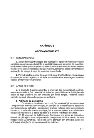 IP 72-1 
8-1 
CAPÍTULO 8 
APOIO AO COMBATE 
8-1. GENERALIDADES 
a. A grande descentralização das operações, o predomínio das ações de 
escalões menores que o batalhão e as distâncias entre as peças de manobra, 
trarão como reflexo para os apoios, a necessidade de muitas vezes fracionar seus 
meios e levar a descentralização ao grau máximo, colocando esses elementos sob 
a situação de reforço à peça de manobra empenhada. 
b. Por outro lado o terreno de selva trará, além de dificuldades na prestação 
do apoio, por vezes, a perda da eficácia, se consideradas as dosagens e efeitos 
obtidos em terreno convencional. 
8-2. APOIO DE FOGO 
a. O Capítulo 4 quando abordou o emprego das forças Naval e Aérea, 
teceu as considerações necessárias sobre as possibilidades e limitações do 
apoio de fogo possível de ser prestado por estas forças. Portanto, neste 
capítulo, só será abordado o apoio de artilharia. 
b. Artilharia de Campanha 
(1) Os aspectos peculiares das condições meteorológicas e do terreno 
- em particular a limitada observação, os campos de tiro restritos e a escassez 
ou inexistência de estradas - apresentam grandes reflexos para o exercício do 
comando, o estabelecimento das ligações e comunicações, o movimento e 
ocupação de posição, o apoio logístico e a própria realização dos tiros. 
(2) O emprego da Artilharia de Campanha em apoio às operações 
deverá ser planejado sempre que o efeito desejado se justificar dentro de uma 
relação custo X benefício. Não seria viável planejar, em princípio, apoio de 
artilharia à atuação de pequenas patrulhas isoladas. 
 