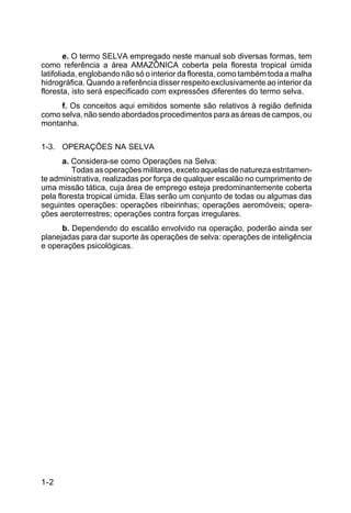1-2 
e. O termo SELVA empregado neste manual sob diversas formas, tem 
como referência a área AMAZÔNICA coberta pela floresta tropical úmida 
latifoliada, englobando não só o interior da floresta, como também toda a malha 
hidrográfica. Quando a referência disser respeito exclusivamente ao interior da 
floresta, isto será especificado com expressões diferentes do termo selva. 
f. Os conceitos aqui emitidos somente são relativos à região definida 
como selva, não sendo abordados procedimentos para as áreas de campos, ou 
montanha. 
1-3. OPERAÇÕES NA SELVA 
a. Considera-se como Operações na Selva: 
Todas as operações militares, exceto aquelas de natureza estritamen-te 
administrativa, realizadas por força de qualquer escalão no cumprimento de 
uma missão tática, cuja área de emprego esteja predominantemente coberta 
pela floresta tropical úmida. Elas serão um conjunto de todas ou algumas das 
seguintes operações: operações ribeirinhas; operações aeromóveis; opera-ções 
aeroterrestres; operações contra forças irregulares. 
b. Dependendo do escalão envolvido na operação, poderão ainda ser 
planejadas para dar suporte às operações de selva: operações de inteligência 
e operações psicológicas. 
 