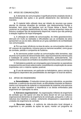 IP 72-1 
8-3/8-4 
8-5 
8-3. APOIO DE COMUNICAÇÕES 
a. A demanda de comunicações é significativamente ampliada devido à 
descentralização das ações e ao grande afastamento dos elementos de 
manobra. 
b. O material rádio utilizado deve ser dotado de recursos que possa 
atender às diversas situações de combate, aos deslocamentos fluviais e 
terrestres, bem como nas ligações com as Forças Aérea e Naval. Para 
contornar as condições desfavoráveis do meio, deve-se empenhar meios de 
fortuna e qualquer tipo de equipamento disponível, mesmo que não pertença 
à dotação orgânica da tropa empregada. 
c. A utilização do satélite de comunicações, de órbita geoestacionária, 
atenuará em muito as restrições e dificuldades que as condições da selva 
apresentam ao uso do rádio, obtendo-se um grau satisfatório de confiabilidade 
nas comunicações. 
d. Por sua maior eficiência na área de selva, as comunicações rádio em 
HF crescem de importância, inclusive para os menores escalões, como grupo 
de combate, pelotão e companhia de fuzileiros. 
e. As aeronaves podem auxiliar as comunicações rádio terrestres, seja 
atuando como postos de retransmissão rádio, seja reconhecendo o terreno para 
a instalação de postos (inclusive de retransmissão), particularmente, nas 
regiões entre as bases de combate e os escalões menores a elas subordinados. 
f. Helicópteros poderão ser empregados para transportar os operadores 
e equipamentos aos locais selecionados, possibilitando a exploração de canais 
importantes com a máxima rapidez possível. 
g. O uso de aeronaves, em particular os helicópteros, para o serviço de 
mensageiros dependerá das possibilidades de aterragem no local de destino. 
8-4. APOIO DE ENGENHARIA 
a. Generalidades - O reduzido número de eixos rodoviários, as grandes 
distâncias, a carência de recursos locais, as dificuldades impostas ao desloca-mento 
e ao transporte de material e a necessidade de implantar uma estrutura 
de apoio às tropas ressaltam a importância e os óbices enfrentados pela 
engenharia em operações na selva. 
b. Estrutura organizacional - As organizações militares de engenharia 
de combate que irão operar em área de selva devem ter em sua estrutura 
organizacional elementos de engenharia de construção, porquanto o vulto e a 
natureza dos trabalhos a realizar, certamente ultrapassará a capacidade de 
unidades de engenharia de combate. 
c. Recursos locais - A carência de mão-de-obra local obrigará a 
engenharia a, em paralelo às ações de apoio, manter um programa de 
 