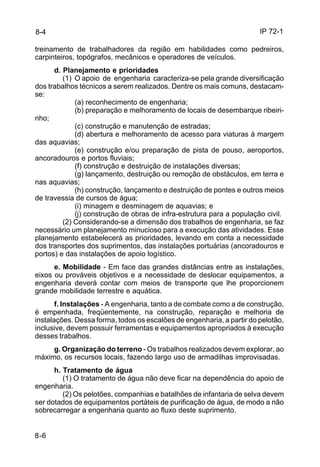 IP 72-1 
8-4 
treinamento de trabalhadores da região em habilidades como pedreiros, 
carpinteiros, topógrafos, mecânicos e operadores de veículos. 
8-6 
d. Planejamento e prioridades 
(1) O apoio de engenharia caracteriza-se pela grande diversificação 
dos trabalhos técnicos a serem realizados. Dentre os mais comuns, destacam-se: 
(a) reconhecimento de engenharia; 
(b) preparação e melhoramento de locais de desembarque ribeiri-nho; 
(c) construção e manutenção de estradas; 
(d) abertura e melhoramento de acesso para viaturas à margem 
das aquavias; 
(e) construção e/ou preparação de pista de pouso, aeroportos, 
ancoradouros e portos fluviais; 
(f) construção e destruição de instalações diversas; 
(g) lançamento, destruição ou remoção de obstáculos, em terra e 
nas aquavias; 
(h) construção, lançamento e destruição de pontes e outros meios 
de travessia de cursos de água; 
(i) minagem e desminagem de aquavias; e 
(j) construção de obras de infra-estrutura para a população civil. 
(2) Considerando-se a dimensão dos trabalhos de engenharia, se faz 
necessário um planejamento minucioso para a execução das atividades. Esse 
planejamento estabelecerá as prioridades, levando em conta a necessidade 
dos transportes dos suprimentos, das instalações portuárias (ancoradouros e 
portos) e das instalações de apoio logístico. 
e. Mobilidade - Em face das grandes distâncias entre as instalações, 
eixos ou prováveis objetivos e a necessidade de deslocar equipamentos, a 
engenharia deverá contar com meios de transporte que lhe proporcionem 
grande mobilidade terrestre e aquática. 
f. Instalações - A engenharia, tanto a de combate como a de construção, 
é empenhada, freqüentemente, na construção, reparação e melhoria de 
instalações. Dessa forma, todos os escalões de engenharia, a partir do pelotão, 
inclusive, devem possuir ferramentas e equipamentos apropriados à execução 
desses trabalhos. 
g. Organização do terreno - Os trabalhos realizados devem explorar, ao 
máximo, os recursos locais, fazendo largo uso de armadilhas improvisadas. 
h. Tratamento de água 
(1) O tratamento de água não deve ficar na dependência do apoio de 
engenharia. 
(2) Os pelotões, companhias e batalhões de infantaria de selva devem 
ser dotados de equipamentos portáteis de purificação de água, de modo a não 
sobrecarregar a engenharia quanto ao fluxo deste suprimento. 
 