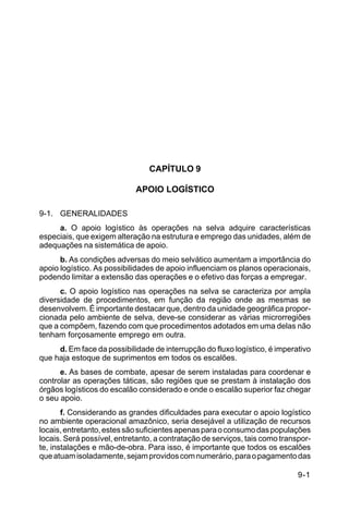 IP 72-1 
9-1 
CAPÍTULO 9 
APOIO LOGÍSTICO 
9-1. GENERALIDADES 
a. O apoio logístico às operações na selva adquire características 
especiais, que exigem alteração na estrutura e emprego das unidades, além de 
adequações na sistemática de apoio. 
b. As condições adversas do meio selvático aumentam a importância do 
apoio logístico. As possibilidades de apoio influenciam os planos operacionais, 
podendo limitar a extensão das operações e o efetivo das forças a empregar. 
c. O apoio logístico nas operações na selva se caracteriza por ampla 
diversidade de procedimentos, em função da região onde as mesmas se 
desenvolvem. É importante destacar que, dentro da unidade geográfica propor-cionada 
pelo ambiente de selva, deve-se considerar as várias microrregiões 
que a compõem, fazendo com que procedimentos adotados em uma delas não 
tenham forçosamente emprego em outra. 
d. Em face da possibilidade de interrupção do fluxo logístico, é imperativo 
que haja estoque de suprimentos em todos os escalões. 
e. As bases de combate, apesar de serem instaladas para coordenar e 
controlar as operações táticas, são regiões que se prestam à instalação dos 
órgãos logísticos do escalão considerado e onde o escalão superior faz chegar 
o seu apoio. 
f. Considerando as grandes dificuldades para executar o apoio logístico 
no ambiente operacional amazônico, seria desejável a utilização de recursos 
locais, entretanto, estes são suficientes apenas para o consumo das populações 
locais. Será possível, entretanto, a contratação de serviços, tais como transpor-te, 
instalações e mão-de-obra. Para isso, é importante que todos os escalões 
que atuam isoladamente, sejam providos com numerário, para o pagamento das 
 