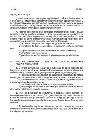 IP 72-1 
9-1/9-2 
aquisições e serviços. 
9-2 
g. A unidade básica para o apoio logístico será um Batalhão Logístico de 
Selva (BLogSl) adequado às características peculiares do apoio nesta região. O 
BLogSl poderá compor, provisóriamente, por determinado período de tempo, em 
função da missão, CiaLog com módulos das atividades funcionais. Essas Cia 
apoiarão unidades empregadas descentralizadamente. 
h. Fatores decorrentes das condições meteorológicas (calor, chuvas 
intensas e grande umidade relativa do ar) e dos aspectos característicos do 
terreno (em particular a vegetação, a hidrografia, a natureza e relevo do solo) 
de uma região de selva, exercem influências marcantes no apoio logístico e lhe 
emprestam características especiais e peculiares, tais como: 
(1) excessivo desgaste físico e psicológico do combatente; 
(2) incidência de doenças variadas, em particular as chamadas tropi-cais; 
(3) rápida deterioração dos suprimentos de todas as classes; 
(4) dificuldades ao movimento; 
(5) prejuízos para o funcionamento dos equipamentos eletrônicos. 
9-2. APOIO DO GRUPAMENTO LOGÍSTICO OU DA BASE LOGÍSTICA DA 
REGIÃO MILITAR/TOT 
a. É levado diretamente às áreas e subáreas de apoio logístico das 
brigadas e, excepcionalmente, às bases de combate de unidade e até mesmo 
de subunidade. Materializa-se, principalmente, pelas seguintes ações: 
(1) entrega de todas as classes de suprimento, desdobrando instala-ções 
logísticas avançadas e utilizando processos especiais de suprimento; 
(2) complementação, quando necessária, da evacuação de feridos e 
mortos, desde as bases de combate; 
(3) suplementação das atividade de manutenção e saúde; 
(4) designação de equipes avançadas que complementem as demais 
atividades logísticas do escalão apoiado. 
b. Para se beneficiar da segurança e propiciar apoio cerrado, as 
instalações logísticas de suprimento (P Sup) ou outras, poderão desdobrar-se nas 
bases de combate, que geralmente se situam ao longo das principais vias de 
transporte. Essas instalações poderão estar até em bases de combate de valor 
unidade. 
c. As instalações logísticas podem ser móveis, desdobrando-se em 
qualquer meio fluvial, atenuando a precariedade de recursos locais e evitando 
transbordos de material. 
 