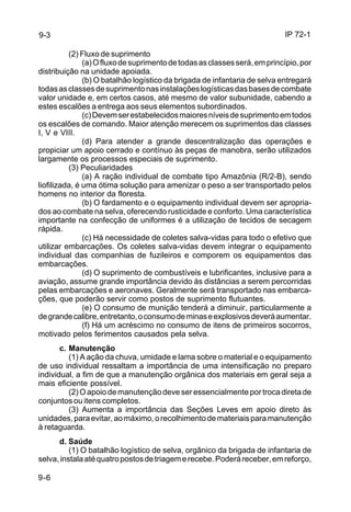 IP 72-1 
9-3 
9-6 
(2) Fluxo de suprimento 
(a) O fluxo de suprimento de todas as classes será, em princípio, por 
distribuição na unidade apoiada. 
(b) O batalhão logístico da brigada de infantaria de selva entregará 
todas as classes de suprimento nas instalações logísticas das bases de combate 
valor unidade e, em certos casos, até mesmo de valor subunidade, cabendo a 
estes escalões a entrega aos seus elementos subordinados. 
(c) Devem ser estabelecidos maiores níveis de suprimento em todos 
os escalões de comando. Maior atenção merecem os suprimentos das classes 
I, V e VIII. 
(d) Para atender a grande descentralização das operações e 
propiciar um apoio cerrado e contínuo às peças de manobra, serão utilizados 
largamente os processos especiais de suprimento. 
(3) Peculiaridades 
(a) A ração individual de combate tipo Amazônia (R/2-B), sendo 
liofilizada, é uma ótima solução para amenizar o peso a ser transportado pelos 
homens no interior da floresta. 
(b) O fardamento e o equipamento individual devem ser apropria-dos 
ao combate na selva, oferecendo rusticidade e conforto. Uma característica 
importante na confecção de uniformes é a utilização de tecidos de secagem 
rápida. 
(c) Há necessidade de coletes salva-vidas para todo o efetivo que 
utilizar embarcações. Os coletes salva-vidas devem integrar o equipamento 
individual das companhias de fuzileiros e comporem os equipamentos das 
embarcações. 
(d) O suprimento de combustíveis e lubrificantes, inclusive para a 
aviação, assume grande importância devido às distâncias a serem percorridas 
pelas embarcações e aeronaves. Geralmente será transportado nas embarca-ções, 
que poderão servir como postos de suprimento flutuantes. 
(e) O consumo de munição tenderá a diminuir, particularmente a 
de grande calibre, entretanto, o consumo de minas e explosivos deverá aumentar. 
(f) Há um acréscimo no consumo de itens de primeiros socorros, 
motivado pelos ferimentos causados pela selva. 
c. Manutenção 
(1) A ação da chuva, umidade e lama sobre o material e o equipamento 
de uso individual ressaltam a importância de uma intensificação no preparo 
individual, a fim de que a manutenção orgânica dos materiais em geral seja a 
mais eficiente possível. 
(2) O apoio de manutenção deve ser essencialmente por troca direta de 
conjuntos ou itens completos. 
(3) Aumenta a importância das Seções Leves em apoio direto às 
unidades, para evitar, ao máximo, o recolhimento de materiais para manutenção 
à retaguarda. 
d. Saúde 
(1) O batalhão logístico de selva, orgânico da brigada de infantaria de 
selva, instala até quatro postos de triagem e recebe. Poderá receber, em reforço, 
 
