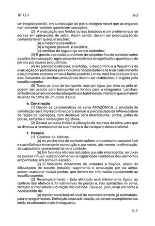 IP 72-1 
9-3 
um hospital portátil, em substituição ao posto cirúrgico móvel que as brigadas 
normalmente recebem quando em operações. 
(2) A evacuação dos feridos ou dos baixados é um problema que se 
agrava em opera-ções de selva. Assim sendo, devem ser preocupação do 
comandante em qualquer escalão: 
9-7 
(a) a medicina preventiva; 
(b) a higiene pessoal e sanitária; 
(c) medidas de segurança contra acidentes; 
(3) É grande a pressão do número de baixados fora de combate sobre 
a cadeia de evacuação, agravada pela incidência de significativa quantidade de 
perdas por causas psiquiátricas. 
(4) As grandes distâncias, a lentidão, o desconforto e a frequência da 
evacuação por padiolas na selva indicam a necessidade de se levar o atendimento 
e os primeiros socorros o mais à frente possível. Um ou mais hospitais portáteis 
e/ou flutuantes ou lanchas-ambulância devem ser distribuídos à brigada pelo 
escalão superior. 
(5) Todos os tipos de transporte, seja por água, por terra ou pelo ar, 
podem ser usados para transportar os feridos para a retaguarda. Lanchas-ambulância 
devem ser destacadas junto aos batalhões de infantaria que estiverem 
atuando na calha de um curso d'água. 
e. Construção 
(1) Devido às características da selva AMAZÔNICA, a atividade de 
construção será imprescindível para atenuar a precariedade da infra-estrutura 
da região de operações, com destaque para atracadouros, portos, pistas de 
pouso, estradas e instalações logísticas. 
(2) Deverá ser dada ênfase à utilização de recursos da selva, para que 
se diminua a necessidade do suprimento e do transporte desse material. 
f. Pessoal 
(1) Controle de efetivos 
(a) As perdas fora de combate sofrem um acréscimo considerável 
e sua influência é marcante na redução e, por vezes, até mesmo na eliminação, 
da capacidade operacional de uma unidade. 
(b) Em face dos efetivos reduzidos que são empregados, as taxas 
de perdas influem substancialmente na capacidade combativa dos elementos 
empenhados em primeiro escalão. 
(c) O freqüente isolamento de unidades e frações, aliado às 
dificuldades de socorro imediato, suprimento e evacuação por via aérea, 
podem ocasionar muitas perdas, que devem ser informadas rapidamente ao 
escalão superior. 
(2) Recompletamento - Esta atividade está intimamente ligada ao 
controle dos efetivos e às estimativas de perdas e, nas operações na selva, 
também à intensidade e duração dos rodízios. Deve-se, pois, levar em conta a 
necessidade de: 
(a) manter considerável nível de recompletamento já aclimatado, 
para emprego imediato. Em função dessa aclimatação, os demais recompletamentos 
serão escalonados mais à retaguarda; 
 