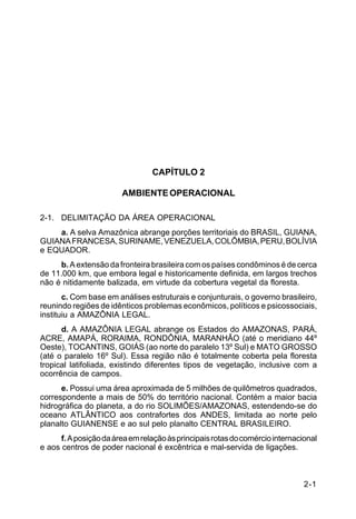 IP 72-1 
2-1 
CAPÍTULO 2 
AMBIENTE OPERACIONAL 
2-1. DELIMITAÇÃO DA ÁREA OPERACIONAL 
a. A selva Amazônica abrange porções territoriais do BRASIL, GUIANA, 
GUIANA FRANCESA, SURINAME, VENEZUELA, COLÔMBIA, PERU, BOLÍVIA 
e EQUADOR. 
b. A extensão da fronteira brasileira com os países condôminos é de cerca 
de 11.000 km, que embora legal e historicamente definida, em largos trechos 
não é nitidamente balizada, em virtude da cobertura vegetal da floresta. 
c. Com base em análises estruturais e conjunturais, o governo brasileiro, 
reunindo regiões de idênticos problemas econômicos, políticos e psicossociais, 
instituiu a AMAZÔNIA LEGAL. 
d. A AMAZÔNIA LEGAL abrange os Estados do AMAZONAS, PARÁ, 
ACRE, AMAPÁ, RORAIMA, RONDÔNIA, MARANHÃO (até o meridiano 44º 
Oeste), TOCANTINS, GOIÁS (ao norte do paralelo 13º Sul) e MATO GROSSO 
(até o paralelo 16º Sul). Essa região não é totalmente coberta pela floresta 
tropical latifoliada, existindo diferentes tipos de vegetação, inclusive com a 
ocorrência de campos. 
e. Possui uma área aproximada de 5 milhões de quilômetros quadrados, 
correspondente a mais de 50% do território nacional. Contém a maior bacia 
hidrográfica do planeta, a do rio SOLIMÕES/AMAZONAS, estendendo-se do 
oceano ATLÂNTICO aos contrafortes dos ANDES, limitada ao norte pelo 
planalto GUIANENSE e ao sul pelo planalto CENTRAL BRASILEIRO. 
f. A posição da área em relação às principais rotas do comércio internacional 
e aos centros de poder nacional é excêntrica e mal-servida de ligações. 
 