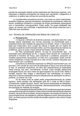 IP 72-1 
10-2/10-3 
parcela da população estarão sendo explorados por lideranças espúrias, com 
interesses e objetivos divergentes da massa que manobram, instigando-a à 
violência e à quebra das normas de convivência pacífica. 
10-2 
c. A problemática amazônica envolve, com maior ou menor intensidade, 
questões indígenas, garimpo clandestino, atividades de contrabando, tráfico de 
armas, problemas fundiários e conexões de forças guerrilheiras estrangeiras 
com o narcotráfico (narcoguerrilha). Estas serão, na quase totalidade das 
vezes, as causas que motivarão o aparecimento das forças adversas que o 
CMA terá que neutralizar. 
10-3. TÉCNICA DE OPERAÇÕES EM ÁREAS DE CONFLITO 
a. Planejamento 
(1) Quando o Ministro do Exército autorizar a ativação da(s) AC, esta 
decisão estará respaldada nas normas prescritas na Constituição para o 
estabelecimento das medidas de segurança do Estado. Assim, o documento 
legal que instituí-la(s), terá o poder de colocar a região sob um regime de 
exceção e sujeitá-la a administração militar, com fins específicos de resolver os 
problemas, para os quais a força policial do Estado não foi suficiente. 
(2) Pela consideração anterior, há que se compreender que , na 
solicitação para delimitação da AC, o espaço físico deverá ser o bastante e 
suficiente à manobra da Força, para solucionar o problema, porquanto as 
medidas operacionais necessárias, no trato com a população, serão normal-mente 
antipáticas e trarão transtornos à vida normal, inclusive daqueles que 
nada tenham com o problema. 
(3) Embora as diretrizes expressas no SIPLEX recomendem que, em 
princípio, a AC conste de uma zona de operações (Z Op) e uma zona de apoio 
(Z Ap), no ambiente amazônico, em face das características já explanadas 
neste manual, isto será, normalmente, inviável. Cada escalão operacional 
empregado ficará com seus meios de apoio logístico em sua B Cmb. Nesta o 
escalão superior fará chegar o atendimento das solicitações do mesmo, 
seguindo a mesma sistemática que já é utilizada para as operações na selva e, 
portanto, no interior da Z Op. 
(4) As áreas onde as ações serão preponderantemente de caráter 
logístico, serão aquelas não abrangidas pela AC e onde as RM já fazem, 
normalmente, chegar tal apoio. Assim, não haverá necessidade do estabeleci-mento 
de uma Z Ap, evitando-se submeter, desnecessariamente, uma parcela 
da população às medidas de exceção. 
(5) Comandante da Área de Conflito (CAC) receberá as peças de manobra 
necessárias à solução do problema. Estes meios incluirão elementos de infantaria 
de selva, de apoio de ao combate, de apoio logístico, de aviação do Exército, de 
comunicação social, de inteligência, policiais militares e outros. Alocará ainda ao 
CAC, os meios que porventura receba do escalão superior e das outras Forças 
Singulares. 
 