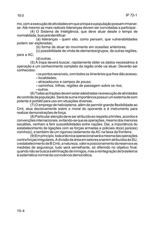 IP 72-1 
10-3 
mo, com a execução de atividades em que a tropa e a população possam irmanar-se. 
Até mesmo as mais radicais lideranças devem ser convidadas a participar. 
10-4 
(4) O Sistema de Inteligência, que deve atuar desde o tempo de 
normalidade, buscará identificar: 
(a) lideranças - quem são, como pensam, que vulnerabilidades 
podem ser exploradas; 
(b) forma de atuar do movimento em ocasiões anteriores; 
(c) possibilidade de vinda de elementos/grupos, de outras regiões, 
para a AC; 
(d) outras. 
(5) A tropa deverá buscar, rapidamente obter os dados necessários à 
operação e um conhecimento completo da região onde vai atuar. Deverão ser 
conhecidos: 
- os pontos sensíveis, com todos os itinerários que lhes dão acesso; 
- localidades; 
- atracadouros e campos de pouso; 
- caminhos, trilhas, regiões de passagem sobre os rios; 
- outros. 
(6) Todas as frações devem estar adestradas na execução de atividades 
de controle da população. Será de suma importância possuir um sistema de som 
potente e portátil para uso em situações diversas. 
(7) O emprego de helicópteros, além de permitir grande flexibilidade ao 
Cmt, atua decisivamente sobre o moral do oponente e é instrumento para 
realizar demonstrações de força. 
(8) Particular atenção deve ser atribuída ao respeito a limites, acordos e 
convenções internacionais, evitando-se que as operações, mesmo dos menores 
escalões, venham a ferir suscetibilidades entre nações. Dai, a importância do 
estabelecimento de ligações com as forças armadas e policiais do(e) país(es) 
vizinho(s), e também de um rigoroso isolamento da AC na faixa da fronteira. 
(9) Em princípio, toda a técnica operacional será a mesma das operações 
contra forças irregulares. A divisão da área em setores a serem atribuídos às SU, 
o estabelecimento de B Cmb, a natureza, valor e posicionamento da reserva e as 
medidas de segurança, tudo será semelhante, só diferindo no objetivo final, 
quando não se busca a eliminação de inimigos, mas a reintegração de brasileiros 
à sistemática normal da convivência democrática. 
 