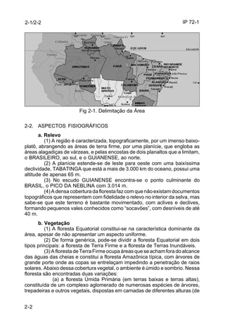 IP 72-1 
2-1/2-2 
2-2 
Guiana 
Suri- Guiana Fr 
name 
Fr 
Venezuela Guiana 
EQUADOR 
Bolívia Goiás 
Fig 2-1. Delimitação da Área 
Colômbia 
Equador 
Peru 
2-2. ASPECTOS FISIOGRÁFICOS 
a. Relevo 
(1) A região é caracterizada, topograficamente, por um imenso baixo-platô, 
abrangendo as áreas de terra firme, por uma planície, que engloba as 
áreas alagadiças de várzeas, e pelas encostas de dois planaltos que a limitam, 
o BRASILEIRO, ao sul, e o GUIANENSE, ao norte. 
(2) A planície estende-se de leste para oeste com uma baixíssima 
declividade. TABATINGA que está a mais de 3.000 km do oceano, possui uma 
altitude de apenas 65 m. 
(3) No escudo GUIANENSE encontra-se o ponto culminante do 
BRASIL, o PICO DA NEBLINA com 3.014 m. 
(4) A densa cobertura da floresta faz com que não existam documentos 
topográficos que representem com fidelidade o relevo no interior da selva, mas 
sabe-se que este terreno é bastante movimentado, com aclives e declives, 
formando pequenos vales conhecidos como “socavões”, com desníveis de até 
40 m. 
b. Vegetação 
(1) A floresta Equatorial constitui-se na característica dominante da 
área, apesar de não apresentar um aspecto uniforme. 
(2) De forma genérica, pode-se dividir a floresta Equatorial em dois 
tipos principais: a floresta de Terra Firme e a floresta de Terras Inundáveis. 
(3) A floresta de Terra Firme ocupa áreas que se acham fora do alcance 
das águas das cheias e constitui a floresta Amazônica típica, com árvores de 
grande porte onde as copas se entrelaçam impedindo a penetração de raios 
solares. Abaixo dessa cobertura vegetal, o ambiente é úmido e sombrio. Nessa 
floresta são encontradas duas variações: 
(a) a floresta Úmida Primária (em terras baixas e terras altas), 
constituída de um complexo aglomerado de numerosas espécies de árvores, 
trepadeiras e outros vegetais, dispostas em camadas de diferentes alturas (de 
 
