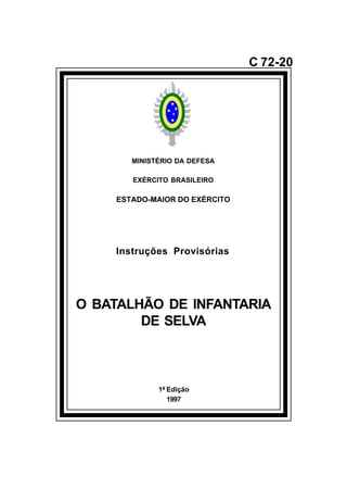 1ª Edição 
1997 
C 72-20 
MINISTÉRIO DA DEFESA 
EXÉRCITO BRASILEIRO 
ESTADO-MAIOR DO EXÉRCITO 
Instruções Provisórias 
O BATALHÃO DE INFANTARIA 
DE SELVA 
å 
 