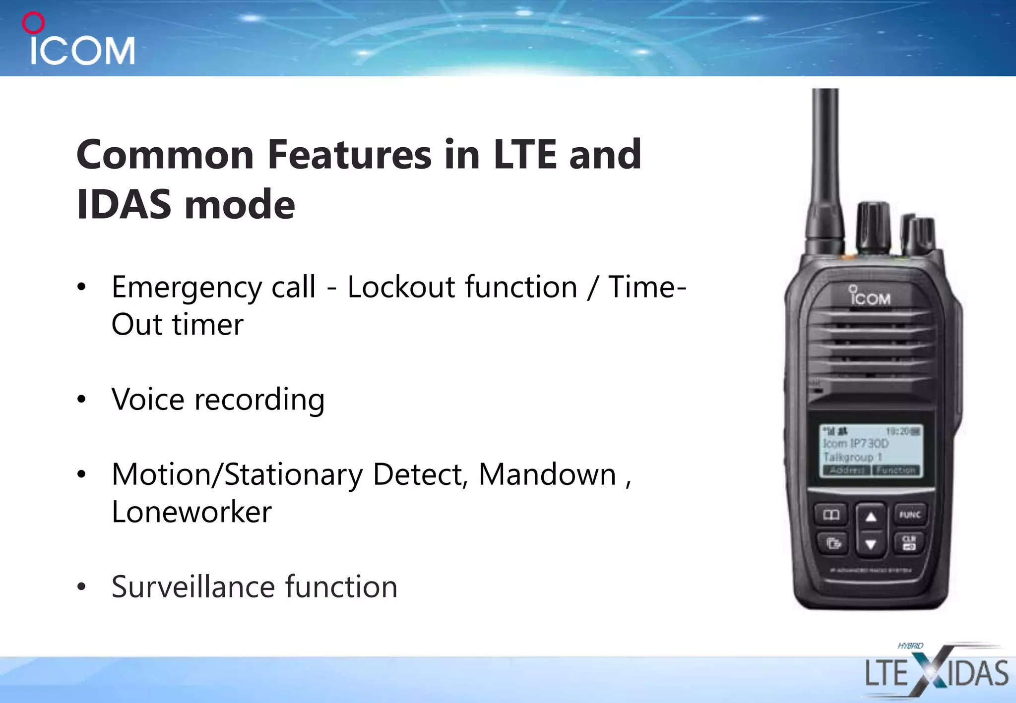 Common Features in LTE and
IDAS mode
• Emergency call - Lockout function / Time-
Out timer
• Voice recording
• Motion/Stationary Detect, Mandown ,
Loneworker
• Surveillance function
 