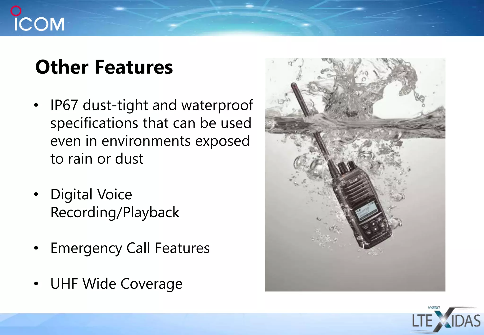 Other Features
• IP67 dust-tight and waterproof
specifications that can be used
even in environments exposed
to rain or dust
• Digital Voice
Recording/Playback
• Emergency Call Features
• UHF Wide Coverage
 