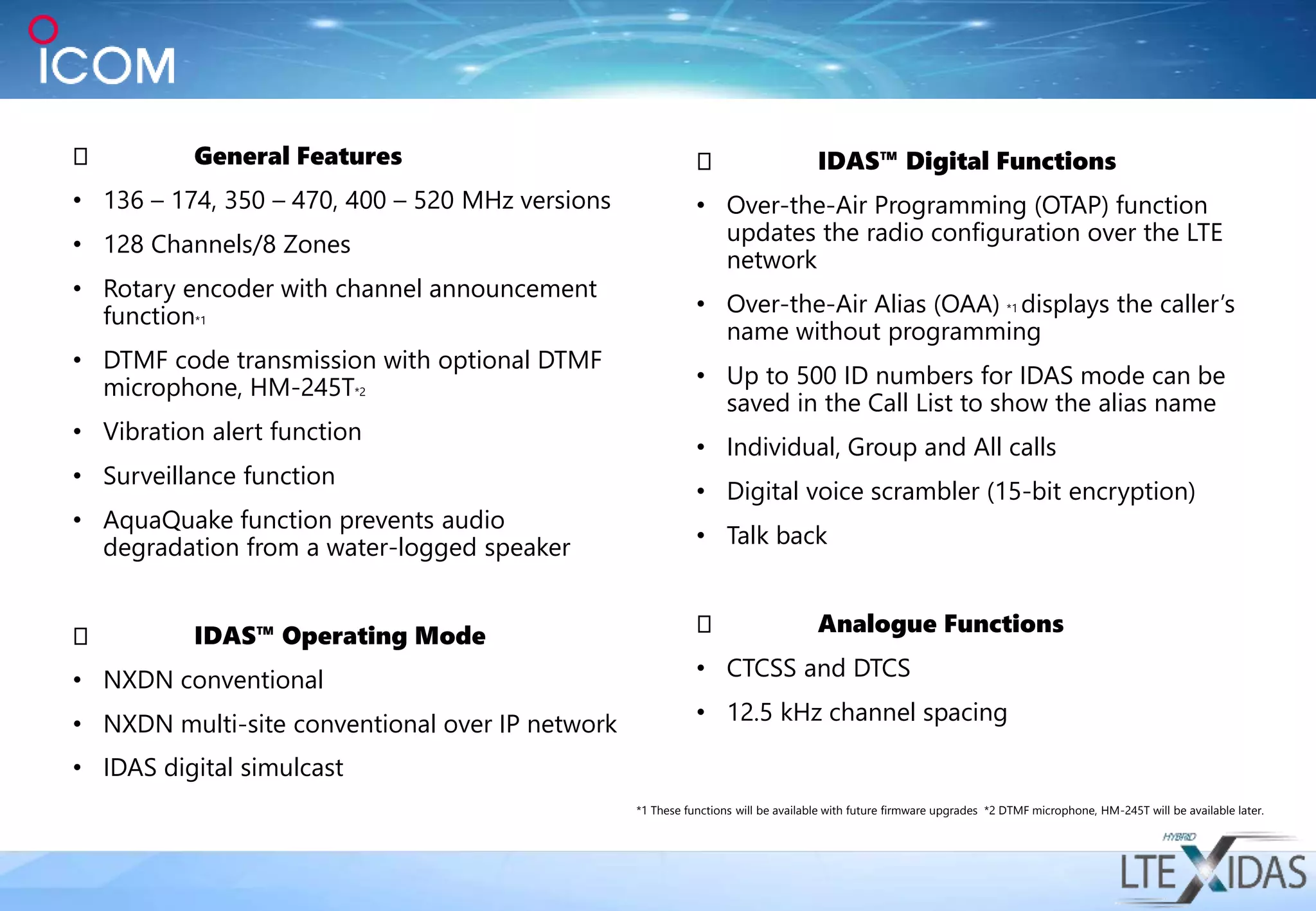 General Features
• 136 – 174, 350 – 470, 400 – 520 MHz versions
• 128 Channels/8 Zones
• Rotary encoder with channel announcement
function*1
• DTMF code transmission with optional DTMF
microphone, HM-245T*2
• Vibration alert function
• Surveillance function
• AquaQuake function prevents audio
degradation from a water-logged speaker
IDAS™ Operating Mode
• NXDN conventional
• NXDN multi-site conventional over IP network
• IDAS digital simulcast
IDAS™ Digital Functions
• Over-the-Air Programming (OTAP) function
updates the radio configuration over the LTE
network
• Over-the-Air Alias (OAA) *1 displays the caller’s
name without programming
• Up to 500 ID numbers for IDAS mode can be
saved in the Call List to show the alias name
• Individual, Group and All calls
• Digital voice scrambler (15-bit encryption)
• Talk back
Analogue Functions
• CTCSS and DTCS
• 12.5 kHz channel spacing
*1 These functions will be available with future firmware upgrades *2 DTMF microphone, HM-245T will be available later.
 